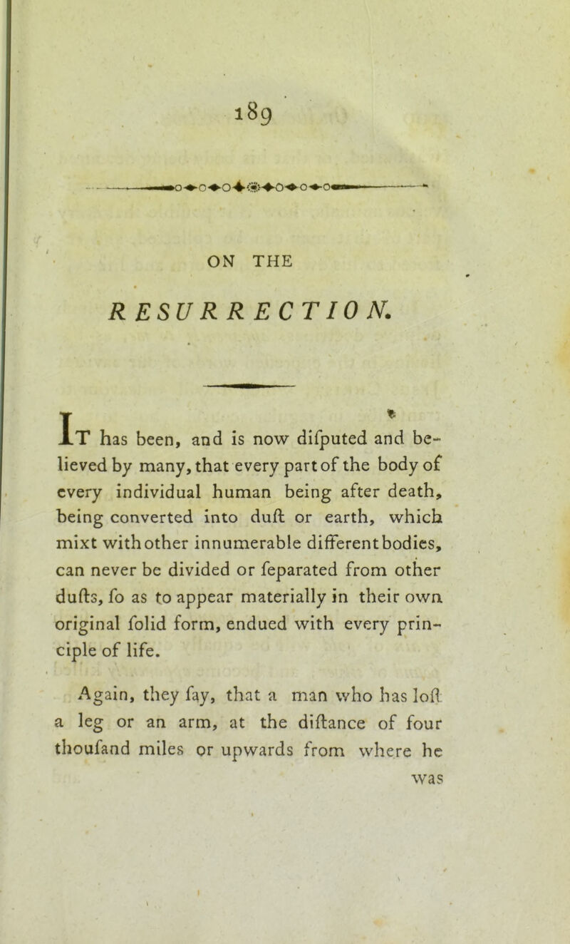 ON THE RESURRECTION. T XT has been, and is now difputed and be- lieved by many, that every part of the body o£ every individual human being after death, being converted into dull or earth, which mixt withother innumerable different bodies, can never be divided or feparated from other dufts, fo as to appear materially in their owa original folid form, endued with every prin- ciple of life. Again, they fay, that a man who has loR a leg or an arm, at the diftance of four thoufand miles or upwards from where he was