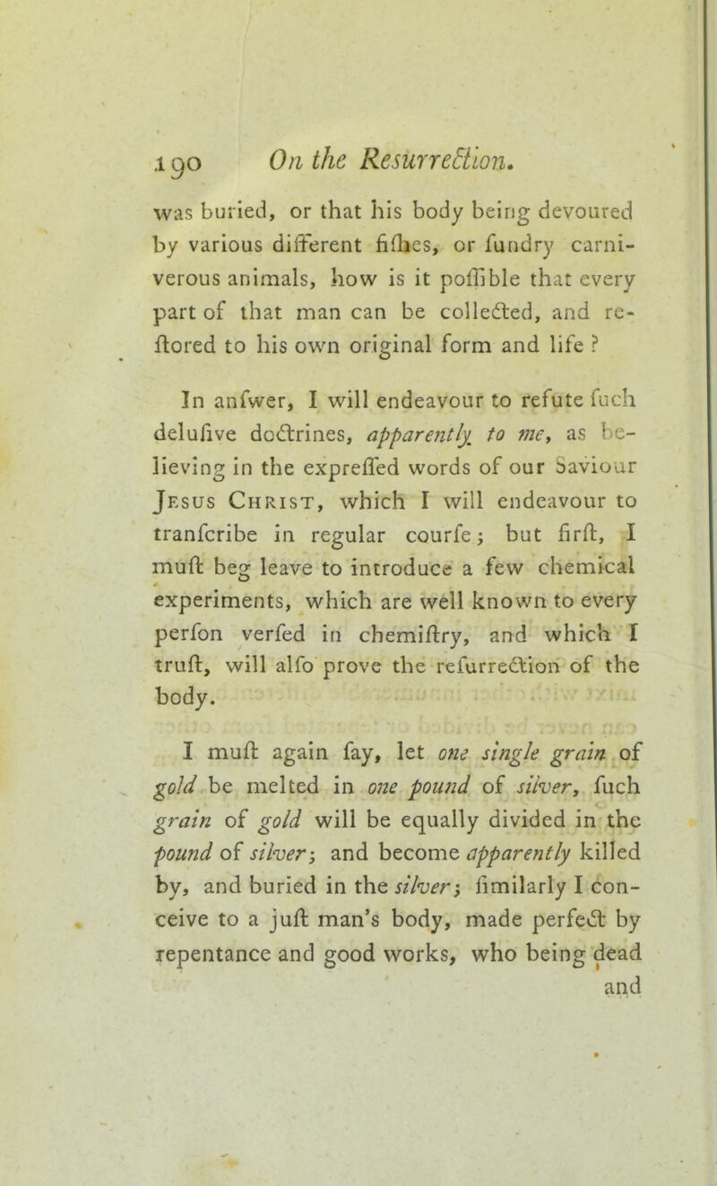 was buried, or that his body being devoured by various different fiflies, or fundry carni- verous animals, how is it poffible that every part of that man can be collefted, and re« flored to his own original form and life ? In anfwer, I will endeavour to refute fuch delufive dccftrines, apparently^ to me, as be- lieving in the exprefled words of our Saviour Jesus Christ, which I will endeavour to tranfcribe in regular courfe; but firft, I mufl: beg leave to introduce a few chemical experiments, which are well known to every perfon verfed in chemiftry, and which I truft, will alfo prove the refurrection of the body. I mufl again fay, let one single gram of gold be melted in one pound of silver, fuch grain of gold will be equally divided in the found of silver-, and become apparently killed by, and buried in the silver; fimilarly I con- ceive to a juft man*s body, made perfe^ft by repentance and good works, who being dead and