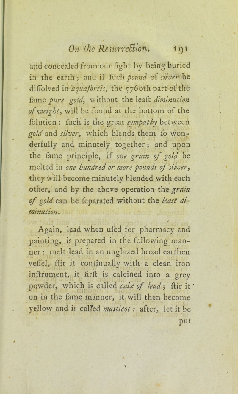 and concealed from our fight by being buried in the earth ; and if {nch poimd of st'iver be diflblved in aquafortis, the 5760th part of the fame pure gold, without the leafl diminution of weight, will be found at the bottom of the folution : fuch is the great sympathy betvyeen gold and siher, which blends them fo won.- derfully and minutely together; and upon the fame principle, if one grain of gold be melted in one hundred or more pounds oj silver, they will become minutely blended with each other, and by the above operation the grain of gold can be feparated without the least di- minution. Again, lead when ufed for pharmacy and painting, is prepared in the following man- ner : melt lead in an unglazed broad earthen vefTel, ftir it continually with a clean iron inftrument, it firft is calcined into a erev powder, which is called calx of lead-, flir it* on in the fame manner, it will then become yellow and is calfed masticot: after, let it be put