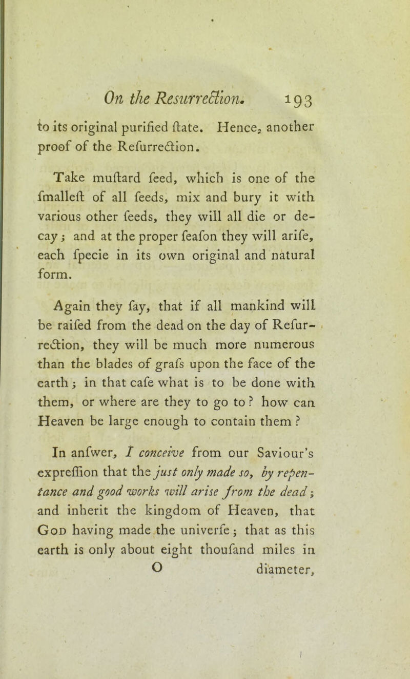to its original purified ftate. HencCj another proof of the Refurredion. Take muftard feed, which is one of the fmalleft of all feeds, mix and bury it with various other feeds, they will all die or de- cay ; and at the proper feafon they will arife, each fpecie in its own original and natural form. Again they fay, that if all mankind will be raifed from the dead on the day of Refur- revftion, they will be much more numerous than the blades of grafs upon the face of the earth; in that cafe what is to be done with them, or where are they to go to ? how can Heaven be large enough to contain them ? In anfwer, / conceive from our Saviour's expreffion that the just only made so, by repen- tance and good works will arise from the dead; and inherit the kingdom of Heaven, that God having made the univerfe; that as this earth is only about eight thoufand miles in O diameter.
