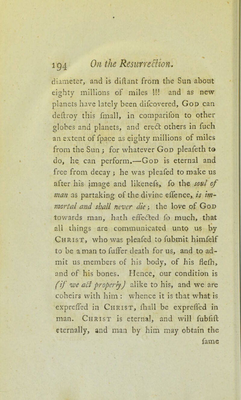 diameter, and is diflant from the Sun about eio;htv millions of miles 1!! and as new planets have lately been difcovered, God can deftroy this fmall, in comparifon to other globes and planets, and erect others in fuch an extent of fpace as eighty millions of miles from the Sun ; for whatever God pleafeth to do, he can perform.—God is eternal and free from decay ; he was pleafed to make us after his image and likenefs, fo the sot^l of man as partaking of the divine effence, is im- mortal aiid shall never die the love of God towards man, hath effe(5led fo much, that all things are communicated unto us by Christ, who was pleafed to fubmit himfelf to be a man to fuffer death for us, and to ad- mit us members of his body, of his flefh, and of his bones. Hence, our condition is (if we a5i properly) alike to his, and we are coheirs with him : whence it is that what is cxprefTed in Christ, ihall be exprefied in man. Christ is eternal, and will fubfift eternally, and man by him may obtain the fame