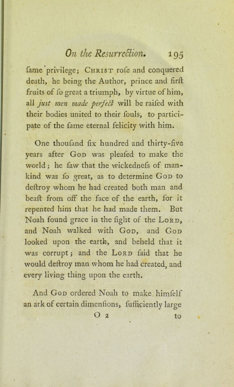 fame privilege; Christ rofe and conquered death, he being the Author, prince and firft fruits of fo great a triumph, by virtue of him, all jusi men made ferfeB will be raifed with their bodies united to their fouls, to partici- pate of the fame eternal felicity with him. One thoufand fix hundred and thirty-five years after God was pleafed to make the world 'y he faw that the wickednefs of man- kind was fo great, as to determine God to deftroy whom he had created both man and beaft from off the face of the earth, for it repented him that he had made them. But Noah found grace in the fight of the Lord> and Noah v/alked with God, and God looked upon the earth, and beheld that it was corrupt and the Lord faid that he would dertroy man whom he had created, and every living thing upon the earth. And God ordered Noah to make himfelf an ark of certain dimenfions, fufficiently large O 2 to