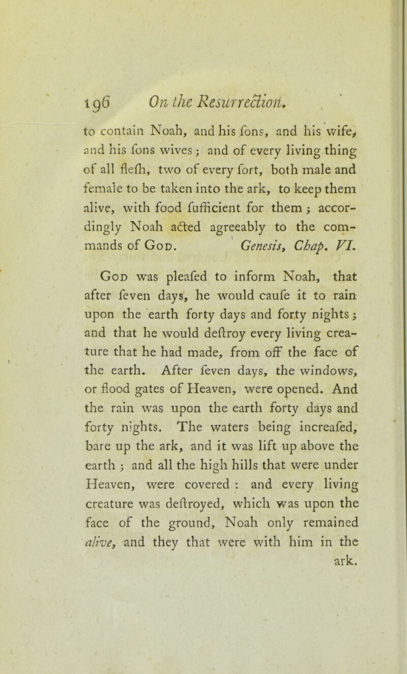 to contain Noah, andhisfons, and his wife^ and his fons wives; and of every living thing of all flefh, two of every fort, both male and female to be taken into the ark, to keep them alive, with food fufRcient for them accor- dingly Noah a(fled agreeably to the com- mands of God. Genesis, Chap. VI, God was pleafed to inform Noah, that after feven days, he would caufe it to rain upon the earth forty days and forty nights; and that he would deftroy every living crea- ture that he had made, from off the face of the earth. After feven days, the windows, or flood gates of Heaven, were opened. And the rain was upon the earth forty days and forty nights. The waters being increafed, bare up the ark, and it was lift up above the earth ; and all the high hills that were under Heaven, were covered : and every living creature was deftroyed, which was upon the face of the ground, Noah only remained alivCy and they that were with him in the ark.