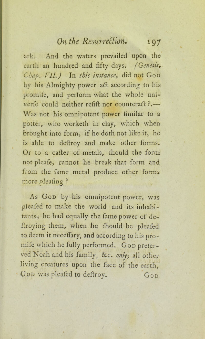 ark. And the waters prevailed upon the earth an hundred and fifty days, fGenesis, Chap. VII.J In this instance, did not God by his Ahnighty power adl according to his promii'e, and perform wiiat the whole uni- verfe could neither refift nor counteracft ?.—• Was not his omnipotent power fimilar to a potter, who worketh in clay, which when brought into form, if he doth not like it, he is able to deftroy and make other forms. Or to a cafler of metals, fhould the form not pleafe, cannot he break that form and from the fame metal produce other forms more pleafing ? As God by his omnipotent power, was pleafed to make the world and its inhabi- tants; he had equally the fame power of de- llroying them, when he fhould be pleafed to deem it neceffary, and according to his pro- mife which he fully performed. God prefer- ved Noah and his family, &c. only; all other living creatures upon the face of the earth, Gop was pleafed to deflroy, God