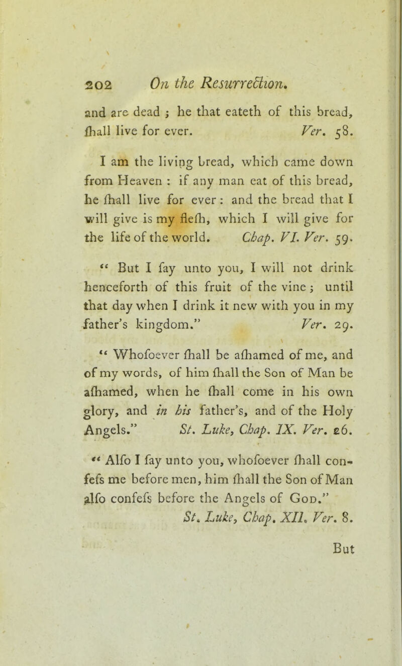 and are dead ; he that eateth of this bread, fball live for ever. Ver. 58. I am the hving bread, which came down from Heaven : if any man eat of this bread, he fhall live for ever: and the bread that I will give is my flefh, which I will give for the life of the world. Chap. VI. Ver. 59. *' But I fay unto you, I will not drink henceforth of this fruit of the vine; until that day when I drink it new with you in my father's kingdom. Ver* 29. ** Whofoever fhall be afhamed of me, and of my words, of him fhall the Son of Man be afhamed, when he fhall come in his own glory, and in his father's, and of the Holy Angels. (S/. huhi Chap. IX. Ver, £6. Alfo I fay unto you, whofoever fhall con- fefs me before men, him fhall the Son of Man sJfo confefs before the Angels of God. St. Luke, Chap. XIL Ver. 8.