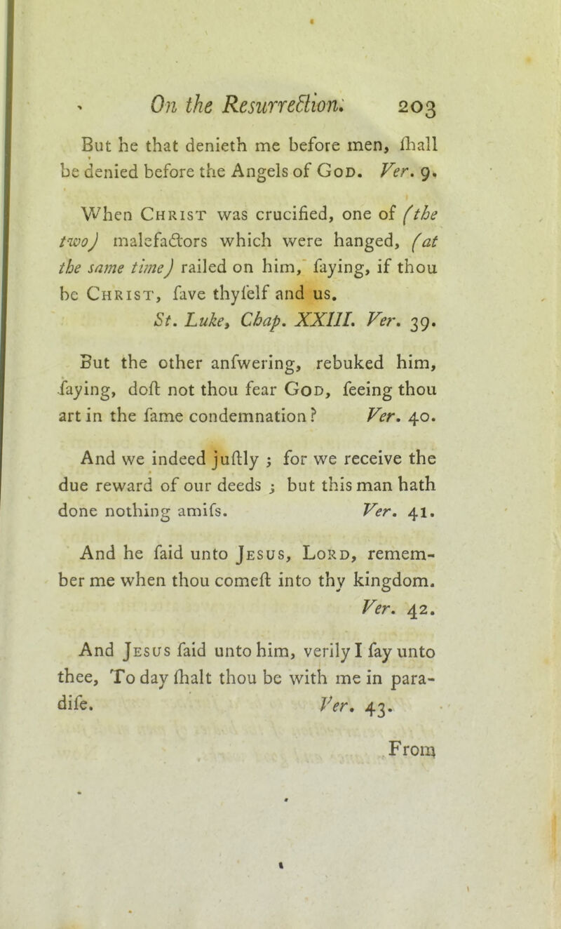 But he that denieth me hefore men, fhall be denied before the Angels of God. Ver, 9, When Christ was crucified, one of (the two J malcfadors which were hanged, fat the same time) railed on him, faying, if thou be Christ, fave thyfelf and us. St. Luke, Chap, XXUL Ver, 39. But the other anfwering, rebuked him, faying, doft not thou fear God, feeing thou art in the fame condemnation? Ver. 40. And we indeed juftly for we receive the due reward of our deeds 3 but this man hath done nothing amifs. Ver, 41. And he faid unto Jesus, Lord, remem- ber me when thou comefl into thy kingdom. Ver. 42. And Jesus faid unto him, verily I fay unto thee. To day (halt thou be with me in para- dife. Ver, 43. Froii^