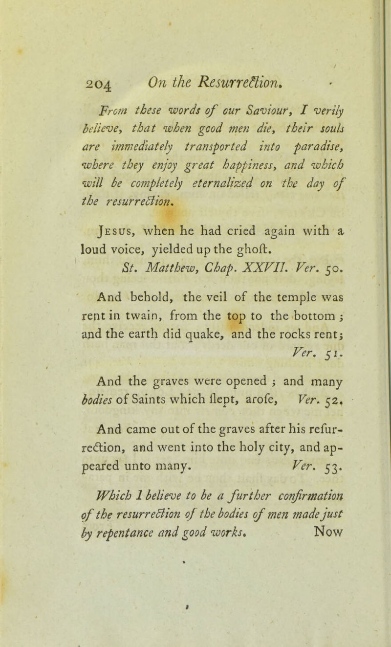 From these words of our Saviour, I verily believey that nvhen good men die, their souh are immediately transported into paradise, where they enjoy great happiness, and which will be completely eternalized on the day of the resurre^ion, Jesus, when he had cried again with a loud voice, yielded up the ghoft, ,S/. Matthew, Chap. XXVIL Ver, 50. And behold, the veil of the temple was rent in twain, from the top to the bottom and the earth did quake, and the rocks rents Fer. 51. And the graves were opened and many bodies of Saints which llept, arofe, Ver, 52. And came out of the graves after his refur- redlion, and went into the holy city, and ap- peared unto many. Ver, 53. Which 1 believe to be a further cofifrmation of the resurreBion of the bodies of men made just by repentance and good works. Now