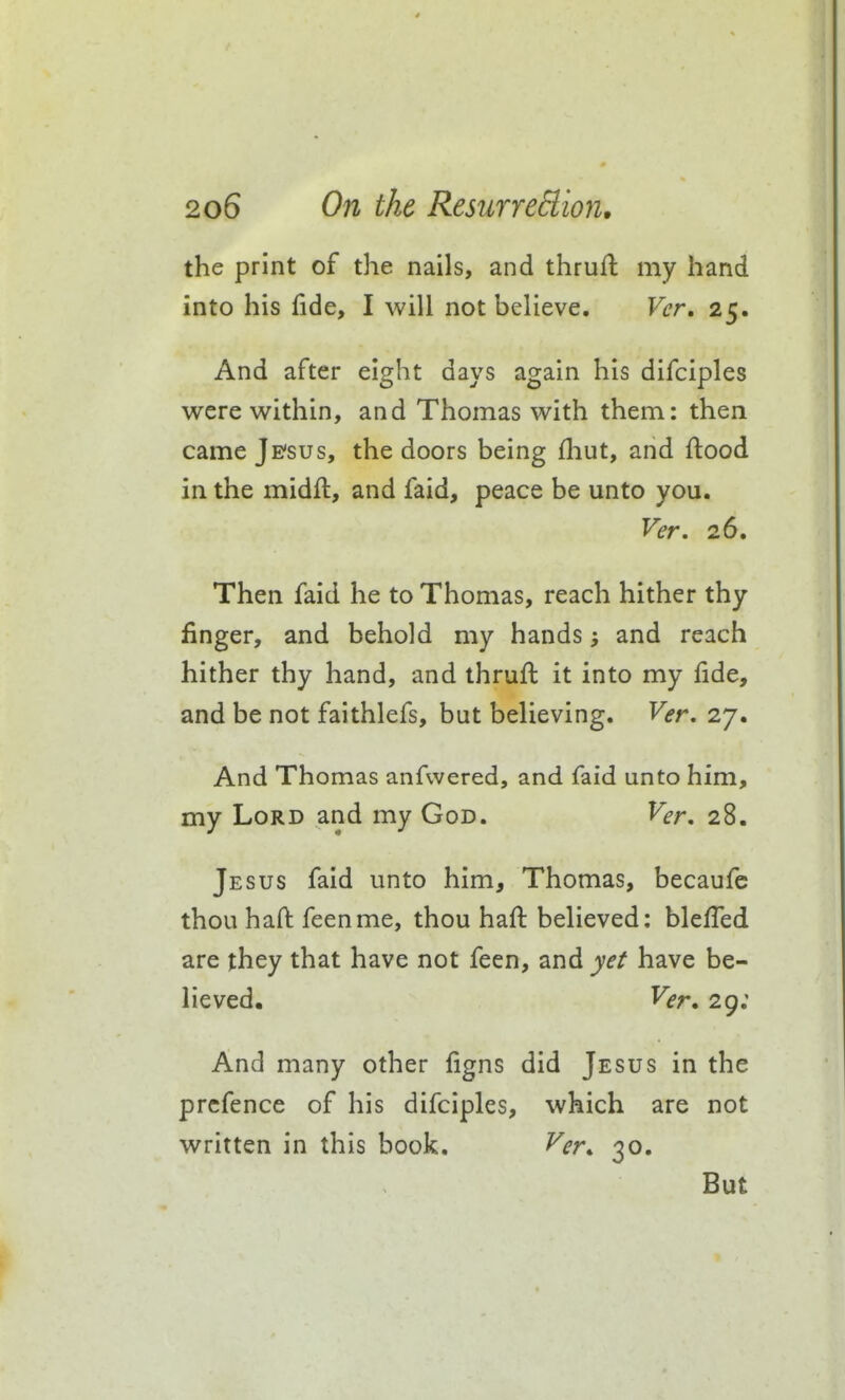 the print of the nails, and thrull my hand into his fide, I will not believe. Ver. 25. And after eight days again his difciples were within, and Thomas with them: then came Je'sus, the doors being (hut, and flood in the midfl, and faid, peace be unto you. Ver. 26. Then faid he to Thomas, reach hither thy finger, and behold my hands and reach hither thy hand, and thrufl it into my fide, and be not faithlefs, but believing. Ver, 27. And Thomas anfwered, and faid unto him, my Lord and my God. Ver, 28. Jesus faid unto him, Thomas, becaufc thou hafl feenme, thou hafl believed; bleffed are they that have not feen, and yet have be- lieved. Ver, 29; And many other figns did Jesus in the prcfence of his difciples, which are not written in this book. Ver, 30. But