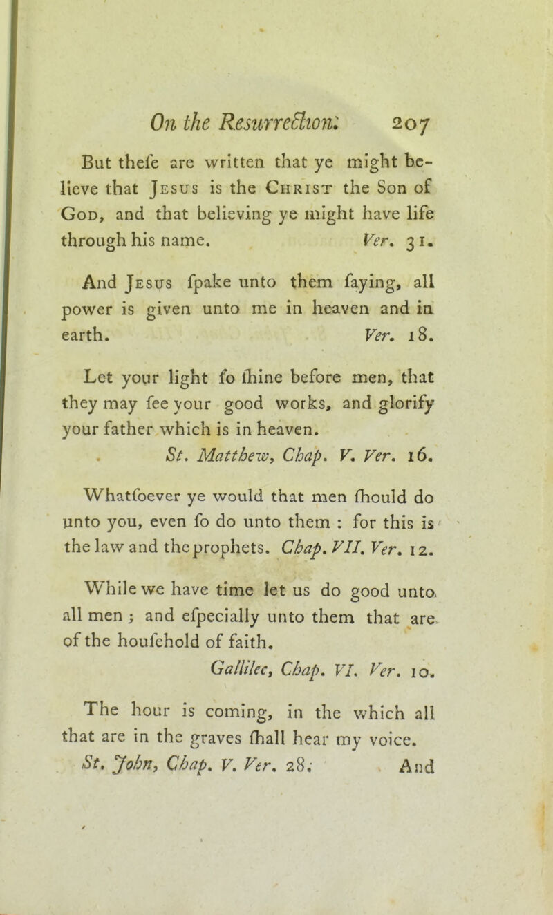 But thefe are written that ye might be- lieve that Jesus is the Christ the Son of God, and that believing ye might have life through his name. Ver. 31. And Jesus fpake unto them faying, all power is given unto me in heaven and in earth. Ver» 18. Let your light fo fhine before men, that they may fee your good works, and glorify your father which is in heaven. St, Matthew, Chap, V. Ver, 16, Whatfoever ye would that men fhould do unto you, even fo do unto them : for this is the law and the prophets. Chap, VII, Ver, 12. While we have time let us do good unto, all men 3 and efpecially unto them that are. of the houfehold of faith. Gallilcc, Chap, VI. Ver. 10. The hour is coming, in the vvhich all that are in the graves (hall hear my voice. St, Johriy Chap, V, Ver, 28. And