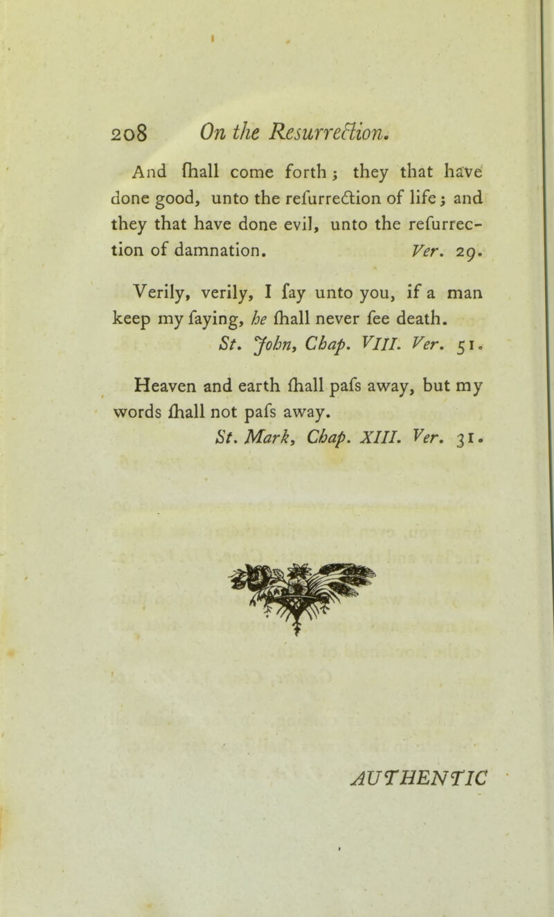 And (hall come forth ; they that have done good, unto the refurredlion of life; and they that have done evil, unto the refurrec- tion of damnation, Fer. 29. Verily, verily, I fay unto you, if a man keep my faying, he fhall never fee death. St. Jo/jn, Chap. Vni. Ver. 51. Heaven and earth {hall pafs away, but my words fhall not pafs away. St, Mark, Chap. XIIL Ver. 31. AUTHENTIC