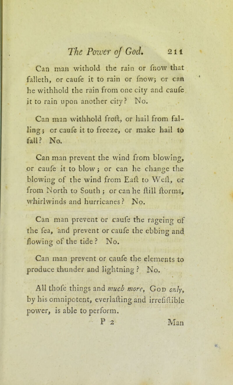 Can man withold the rain or fnovv that falleth, or caufe it to rain or fnow; or can he withhold the rain from one city and caufe it to rain upon another city? No. Can man withhold frofl, or hail from fal- ling; or caufe it to freeze, or make hail to fail? No. Can man prevent the wind from blowing, or caufe it to blow : or can he chani^e the blowing of the wind from Eafl to Well, or from North to South or can he flill ftorms, whirlwinds and hurricanes? No. Can man prevent or caufe the rageing of the fea, and prevent or caufe the ebbing and lowing of the tide ? No. Can man prevent or caufe the elements to produce thunder and lightning ? No. All thofe th ings and much viorCi God ciilyy by his omnipotent, everiafting and irrefidibie power, is able to perform. P 2 Man
