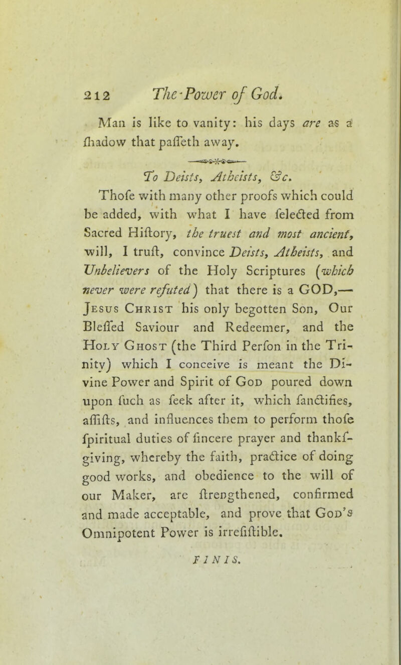 I Man is like to vanity: his days aj-e as 3 fliadow thatpaffeth away. ^0 Deists, Atheists, ^c, Thofe with many other proofs which could be added, with what I have feleded from Sacred Hiftory, the truest and most ancient9 will, I truft, convince Deists, Atheists, and Unbelievers of the Holy Scriptures [which never were refuted) that there is a GOD,—» Jesus Christ his only begotten Son, Our BlelTed Saviour and Redeemer, and the Holy Ghost (the Third Perfon in the Tri-^ nitv) which I conceive is meant the Di- vine Power and Spirit of God poured down upon fuch as feek after it, which fandifies, affifts, and influences them to perform thofe fpiritual duties of fmcere prayer and thankf- giving, whereby the faith, praftice of doing good works, and obedience to the will of our Maker, are Jdrengthened, confirmed and made acceptable, and prove that God's Omnipotent Power is irrefiftible. FINIS.