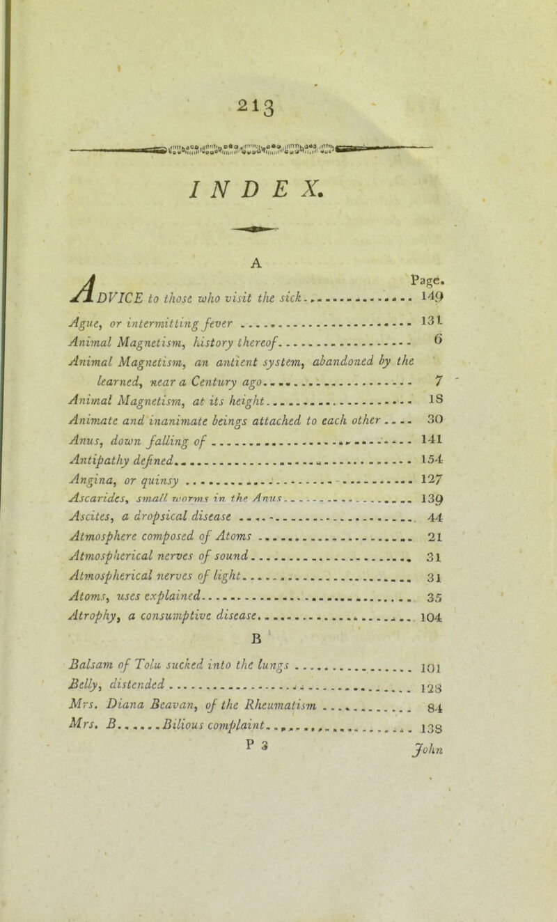 INDEX. A A Page. y± DVICE to those who visit the sick * -. 149 Ague, or intermitting fever 13'- Aniynal Magnetism, history thereof ^ Animal Magnetism, an antient system^ abandoned by the learned, near a Century ago., mm 7 Animal Magnetism, at its height - 18 Animate and inanimate beings attached to each other .... 30 Anus, down falling of ........ 141 Antipathy defned. « 154 Angina, or quinsy 127 AscaridcSy sm.all. worms in the Anus. _ - 139 Ascites, a dropsical disease 44 Atmosphere composed of Atoms 21 Atmospherical nerves of sound , 31 Atmospherical nerves of light 3i Atoms, uses explained 35 Atrophy J a consumptive disease 104 B Balsam of Tolu, sucked into the lungs jqi jBelly, distended ^. 228 Mrs. Diana Beavan, of the Rheumatism 84 Mrs. B Bilious complaint. .j, 233 ^ John