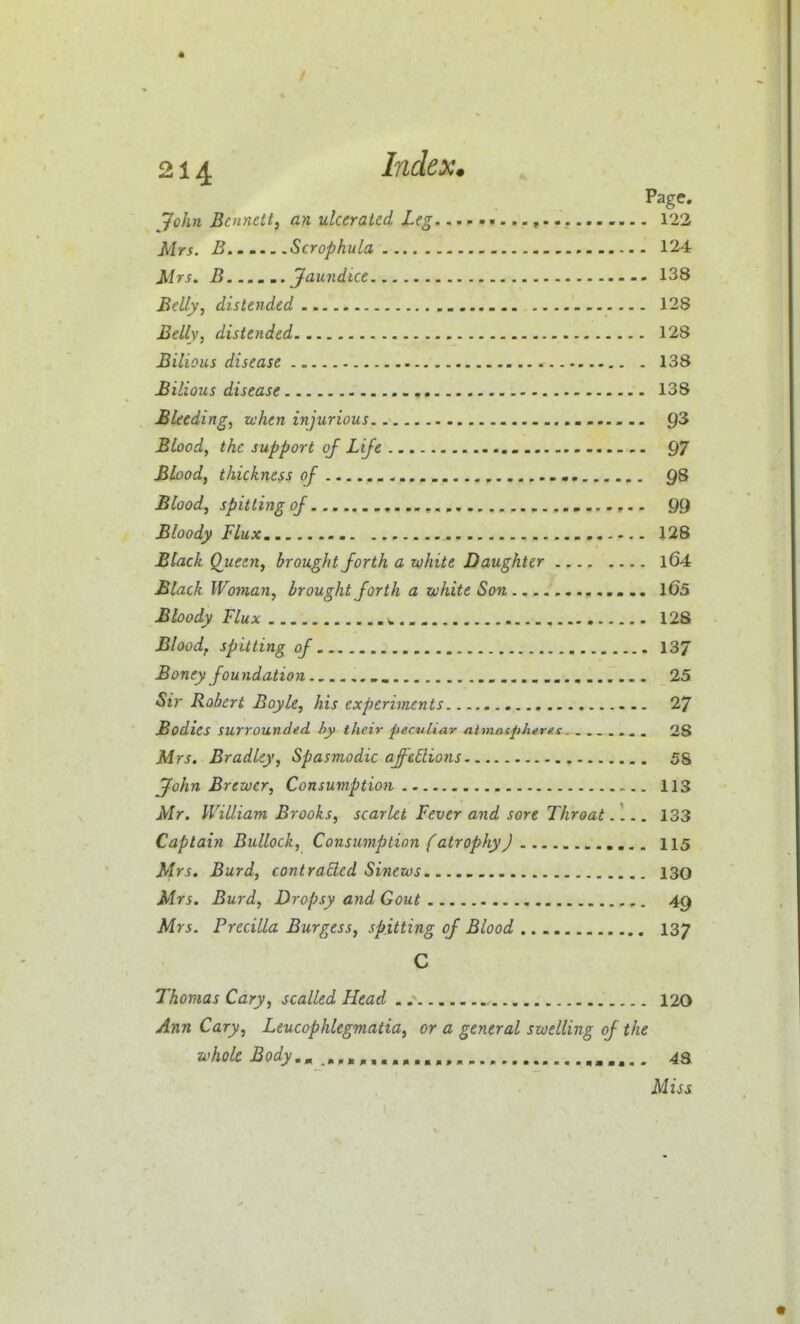 Page. 7c/j« Bennett, an ulcerated Leg 122 Mrs. B Scrophula 124 Mrs. B...... Jaundice 138 Belly, distended 128 Belly, distended. 128 Bilious disease 138 Bilious disease 138 Bleeding, when injurious 93 Blood, the support of Life 97 Blood, thickness of 98 Blood, spitting of 99 Bloody Flux 128 Black Q^ueen, brought forth a white Daughter l64 Black Woman, brought forth a white Son l65 Bloody Flux ^ 128 Blood, spitting of 137 Boney foundation 25 Sir Robert Boyle, his experiments 27 Bodies surrounded hy their peculiar ntmotpherfs. ....... 28 Mrs. Bradley, Spasmodic ajft6lions 58 John Brewer, Consumption 113 Mr. William Brooks, scarlet Fever and sore Throat. 1.. 133 Captain Bullock, Consumption f atrophy J 115 Mrs. Burd, contracted Sinews 130 Mrs. Burd, Dropsy and Gout 49 Mrs. Precilla Burgess, spitting of Blood .._ 137 C Thomas Cary, scalled Head 120 Ann Cary, Leucophlegmatia, or a general swelling of the zohoU Body,^ »-..- 43 Miss