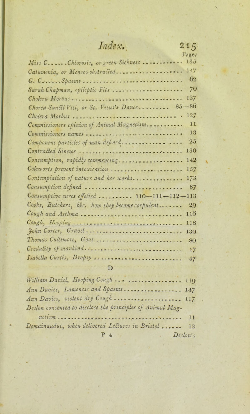 V I Index.. 215 Page: Miss C Chlorosis^ or green Sickness 135 Catavienia, or Menses obstruEled 1'17 G. C. Spasms ^2. Sarah Chapman, epileptic fits 70 Cholera Morbus - 12-7 Chorea SanBi Viti, or St. Vitus's Dance 85—86 Cholera Morbus 127 Commissioners opinion of Animal Magnetism 11 Commissioners names 1^ Component particles of man defined^ 25 Contracted Sinews 13Q Consumption, rapidly commencing 143 Colczi'orts prevent intoxication ,. 157 Contemplation of nature and her works 1/3 Consumption defined 8/ Consumptive cures effected 110—111 — 112 — 113 Cooks, Butchers, &c. how they become corpulent 2Q Cough and Asthvia Il6 Cough, Hooping 118 ^ohn Corier, Gravel 130 Thomas Cullimorc, Gout 80 Credulity of mankind ly Isabella Curtis, Dropsy 47 D William Daniel, Hooping Cough ^ \\g Ann Davies, Lameness and Spasms 147 Ann Davies, violent dry Cough Wj . Deslon consented to disclose the principles of Animal Mag- netism 11 DemainauduCy when delivered Lectures in Bristol 13 P 4 Deslon's V