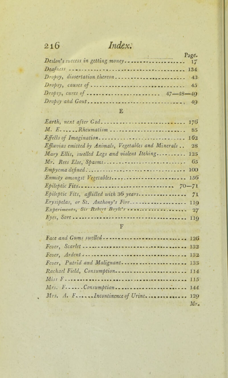 Deslon's success in getting money 1/ Deafness — 134 Dropsy, dissertation thereon , 43 Dropsy, causes oj 45 Dropsy, cures of 47—48—4g Dropsy aUd Gout 4() E Earth, next after God 1/6 M. E Rheumatism 85 Effects of Imagiyiation 162 EJluvias emitted by Animals, Vegetables and Minerals .. 28 Mary Ellis, swelled Legs and violent Itching 125 Mr. Rees Else, Spasms 65 Empyema defned. - 100 Enmity amongst Vegetables - 156 Epileptic Fits 70—71 Epileptic Fits, ajli^ed zvith 36 years 71 Erysipelas, or St. Anthony's Fire II9 Experiment 7, Sii- Robert Boyle's . . . a .. . ... - -i.....,, 27 Eyes, Sore up F Face and Gums swelled - - 126 Fever, Scarlet.--m — - 132 Fever, Ardent 132 Fever, Putrid and Malignant 133^ Rachael Field, Consumption 114 Miss F 115 Mrs. F ... Consumption - 144 Mrs, A, F.. ^^Incontinence of UrinCm .mtmmtm mm,m mm 129 Mr.