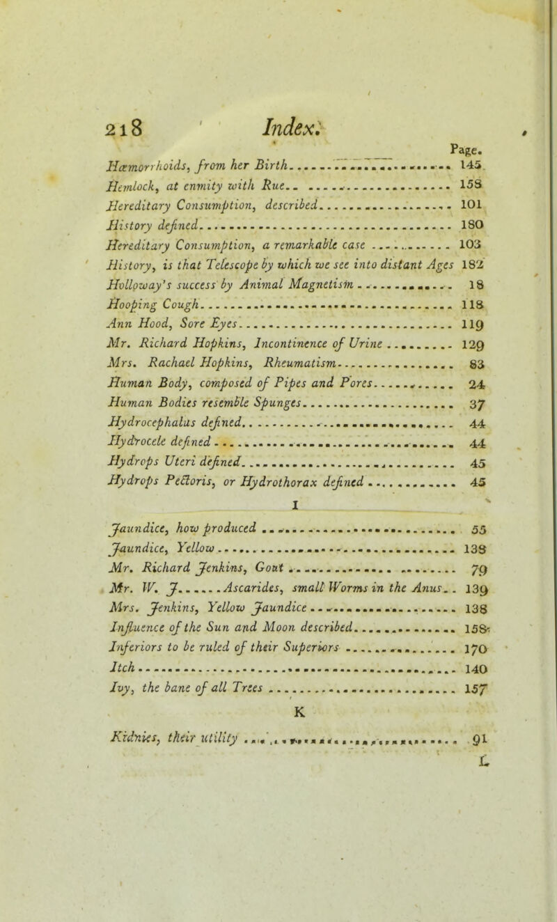 Page. Hemorrhoids, from her Birth 145, Hemlock, at enmity with Rue.. ..• 15S Hereditary Consimption, described 101 History dejined 180 Hereditary Consumption, a remarkable case 103 History, is that Telescope by which we see into distant Ages 182 Hvlloway's success by Animal Magnetism 18 Hooping Cough 118 Ann Hood, Sore Eyes IIC) Mr. Richard Hopkins, Incontinence of Urine .. ^ 129 Mrs. Rachael Hopkins, Rheumatism 83 Human Body, composed of Pipes and Pores ^ 24 Human Bodies resemble Spunges 37 Hydrocephalus defned 44 Hydrocele defined _ 44 Hydrops Uteri defined 45 Hydrops Pedoris, or Hydrothorax defined 45 I jfaundice, how produced ............ ....m 55 Jaundice, Yellow 133 Mr. Richard Jenkins, Goat.... ^9 Mr. W. J Ascarides, small Worms in the Anus.. 139 Mrs. jfenkins, Yellow Jaundice .. .t.. m 133 Influence of the Sun and Moon described 15S1 Inferiors to be ruled of their Superiors , 170 Itch 140 Ivy, the bane of all Trees I57 K Kidniis, their utility ««*»--•.. 91 L