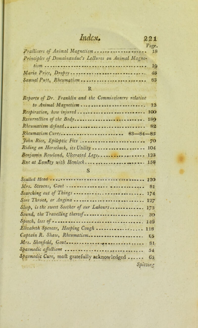 Index* ^21 Page. TraElisers oj Animal Magnetism ,........•....»■>..».• 18 Principles of Demainaudue's LcElures on Animal MagnC' tism \Q Maria Price, i)roj5»jy 4$ Samuel Putt. Rheumatism 83 R Reports of Dr. Franklin and the Commissioners relative to Animal Magnetism 12 Respiration^ A^w in/^re^ .......................... 100 Resurrection of the Body..- 18^ Rheumatism dejined.. 82 Rheumatism Cures 83—84—85 jfohn Rice^ Epileptic Fits Riding on Horseback, its Utility 104 benjamin Rowland, Ulcerated Legs 123 Rue at Enmtty with Hemlock. 15^ S Scalled Head - 120 Mrs. Stevens, Gout 81 Searching out of Things 17^4 Sore Throat, or Arigina 127 Sleep, is the sweet Soother of our Labours 175 Sound, the Travelling thereof 30 Speech, loss 14(> Elizabeth Spencer, Hooping Cough .....j 118 Captain R. Shaw, Rheumatism...... m. 55 Mrs. Skenftld, Goutm.. * 81- Spasmodic affections 54. Spasmodic Cure, moft gratefully acknowledged . - 65, Spitting