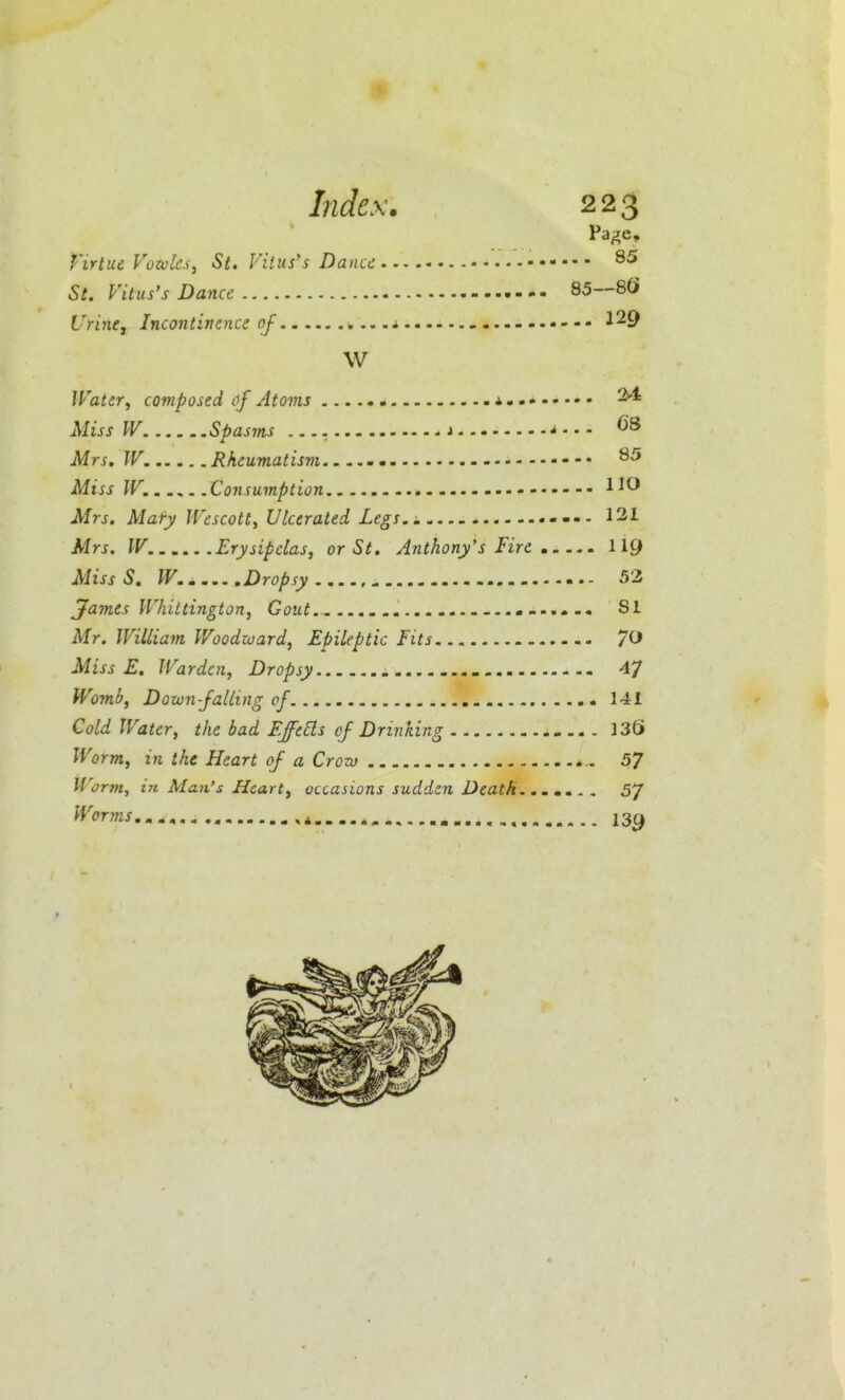 Page, t'irtue Votvlcs, St, Vitus's Danu St. Vitus's Dance SS—SQ Urine J Incontinence of 1 129 W Water, composed of Atoms ^ Miss W Spasms j * - • - Mrs, W. Rheumatism. - ..-« Miss W. Consumption ^ Mrs. Mary Wescott, Ulcerated Legs.. 12i Mrs. IV. Erysipelas, or St. Anthony's Fire II9 MissS. IV.. Dropsy 53 jfames Whittington, Gout SI Mr. William Woodward, Epileptic fits 70 Miss E. Warden, Dropsy 4/ Womb, Down-Jailing of 141 Cold Water, the bad Effeds of Drinking 13S Worm, in the Heart of a Crow 57 Worm, in Man's Heart, occasions sudden Death 57 Worms, 139