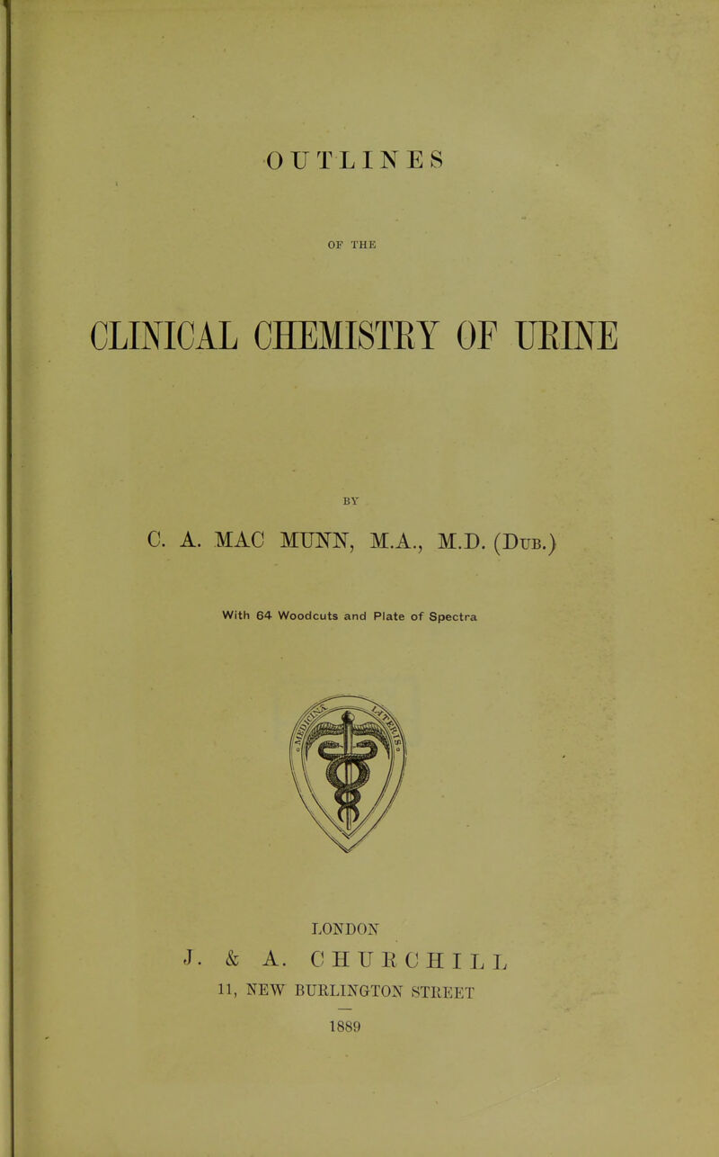 CLINICAL OUTLINES CHEMISTRY OF UEINE C. A. MAC MUNN, M.A., M.D. (Dub.) With 64 Woodcuts and Plate of Spectra LONDON J. & A. OHUE CHILL 11, NEW BURLINGTON STREET 1889