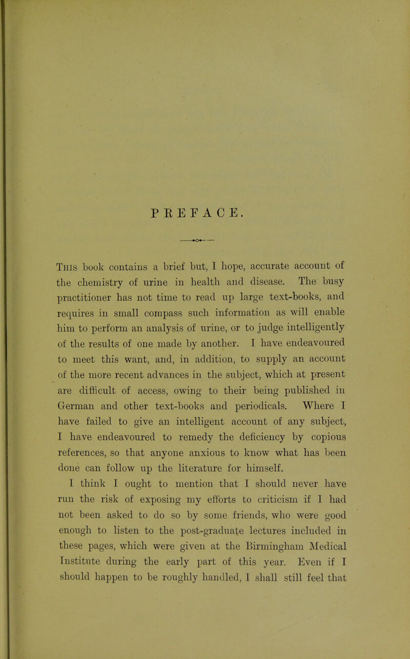 PEEF ACE. This book contains a brief but, I hope, accurate account of the chemistry of urine in health and disease. The busy- practitioner has not time to read up large text-books, and requires in small compass such information as will enable him to perform an analysis of urine, or to judge intelligently of the results of one made by another. I have endeavoured to meet this want, and, in addition, to supply an account of the more recent advances in the subject, which at present are difficult of access, owing to their being published in German and other text-books and periodicals. Where I have failed to give an intelligent account of any subject, I have endeavoured to remedy the deficiency by copious references, so that anyone anxious to know what has been done can follow up the literature for himself. I think I ought to mention that I should never have run the risk of exposing my efforts to criticism if I had not been asked to do so by some friends, who were good enough to listen to the post-graduate lectures included in these pages, which were given at the Birmingham Medical Institute during the early part of this year. Even if I should happen to be roughly handled, 1 shall still feel that