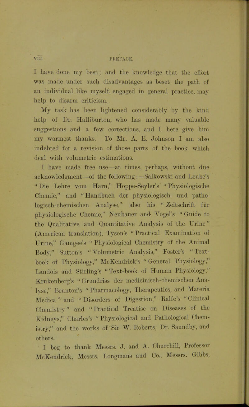 I have done my best; and the knowledge that the effort was made under such disadvantages as beset the path of an individual like myself, engaged in general practice, may help to disarm criticism. My task has been lightened considerably by the kind help of Dr. Halliburton, who has made many valuable suggestions and a few corrections, and I here give him my warmest thanks. To Mr. A. E. Johnson I am also indebted for a revision of those parts of the book which deal with volumetric estimations. I have made free use—at times, perhaps, without due acknowledgment—of the following:—Salkowski and Leuhe's  Die Lehre vom Harn, Hoppe-Seyler's  Physiologische Chemie, and  Handbuch der physiologisch- und patho- logisch-chemischen Analyse, also his  Zeitschrift fiir physiologische Chemie, Neubauer and- Vogel's  Guide to the Qualitative and Quantitative Analysis of the Urine (American translation), Tyson's Practical Examination of Urine, Gamgee's Physiological Chemistry of the Animal Body, Sutton's Volumetric Analysis, Foster's Text- book of Physiology, McKendrick's  General Physiology, Landois and Stirling's Text-book of Human Physiology, Krukenberg's  Grundriss der medicinisch-chemischeii Ana- lyse, Brunton's  Pharmacology, Therapeutics, and Materia Medica and Disorders of Digestion, Ealfe's Clinical Chemistry and Practical Treatise on Diseases of the Kidneys, Charles's  Physiological and Pathological Chem- istry, and the works of Sir W. Eoberts, Dr. Saundby, and others. I beg to thank Messrs. J. and A. Churchill, Professor McKendrick, Messrs. Longmans and Co., Messrs. Gibbs,