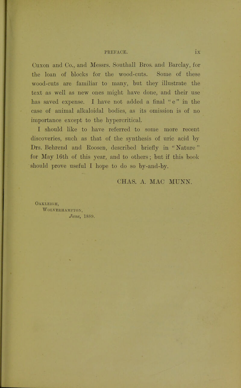 Cuxon and Co., and Messrs. Southall Bros, and Barclay, for the loan of blocks for tlie wood-cuts. Some of these wood-cuts are familiar to many, but they illustrate the text as well as new ones might have done, and their use has saved expense. I have not added a final  e in the case of animal alkaloidal bodies, as its omission is of no importance except to the hypercritical. I should like to have referred to some more recent discoveries, such as that of the synthesis of uric acid by Drs. Behrend and Eoosen, described briefly in  Nature for May 16th of this year, and to others; but if this book should prove useful I hope to do so by-and-by. CHAS. A. MAC MUNN. Oakleigh, wolverhami'tox, Jime, 1889.