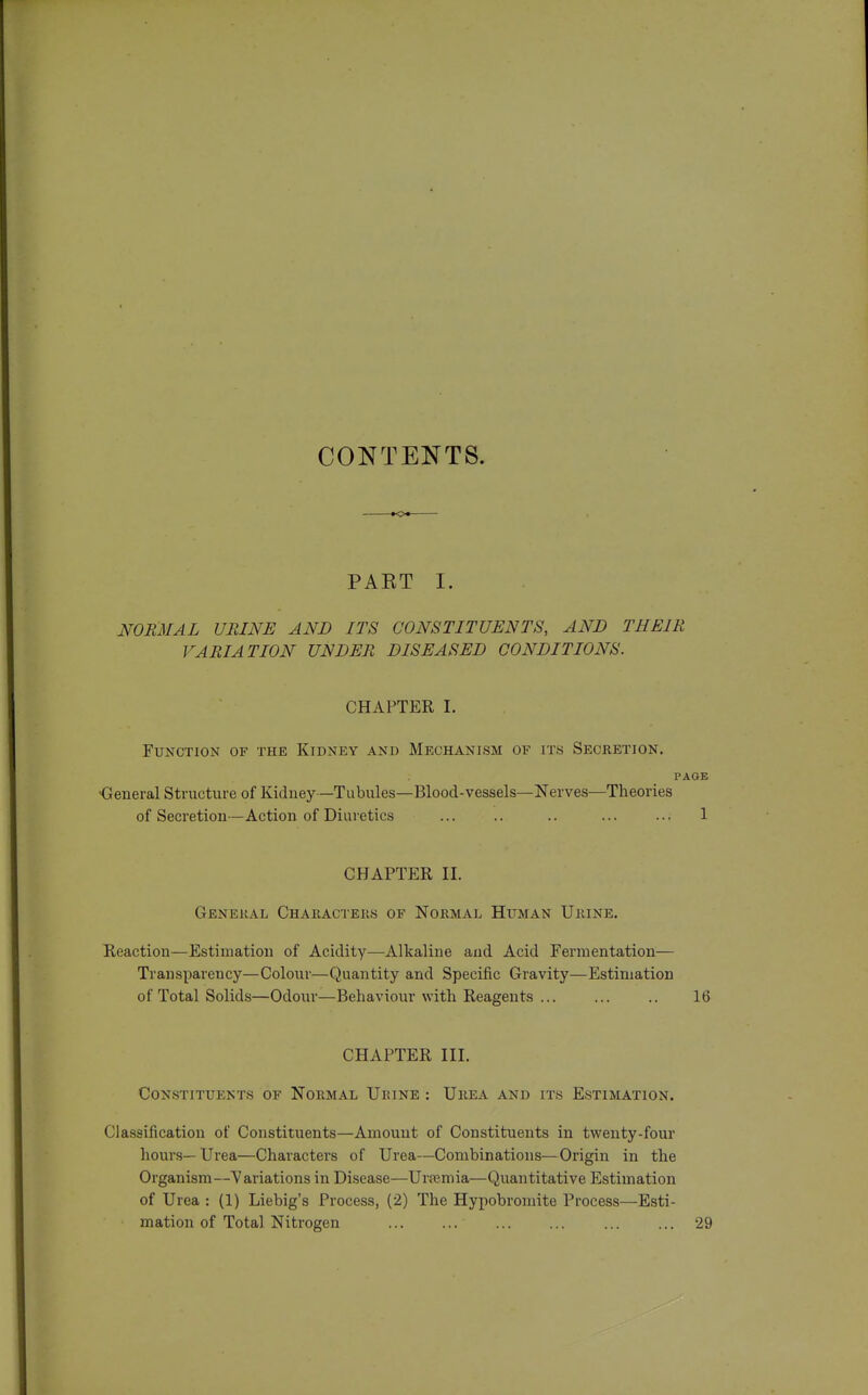 CONTENTS. —•<>«— PAET I. NORMAL URINE AND ITS CONSTITUENTS, AND THEIR VARIATION UNDER DISEASED CONDITIONS. CHAPTER I. Function of the Kidney and Mechanism of its Secretion. PAGE ■General Structure of Kidney—Tubules—Blood-vessels—Nerves—Theories of Secretion—Action of Diuretics .. ... ... 1 CHAPTER II. General Characters of Normal Hitman Urine. Reaction—Estimation of Acidity—Alkaline and Acid Fermentation— Transparency—Colour—Quantity and Specific Gravity—Estimation of Total Solids—Odour—Behaviour with Reagents ... ... .. 16 CHAPTER III. Constituents of Normal Urine : Urea and its Estimation. Classification of Constituents—Amount of Constituents in twenty-four hours— Urea—Characters of Urea—Combinations—Origin in the Organism—Variations in Disease—Urtemia—Quantitative Estimation of Urea : (1) Liebig's Process, (2) The Hypobromite Process—Esti- mation of Total Nitrogen 29