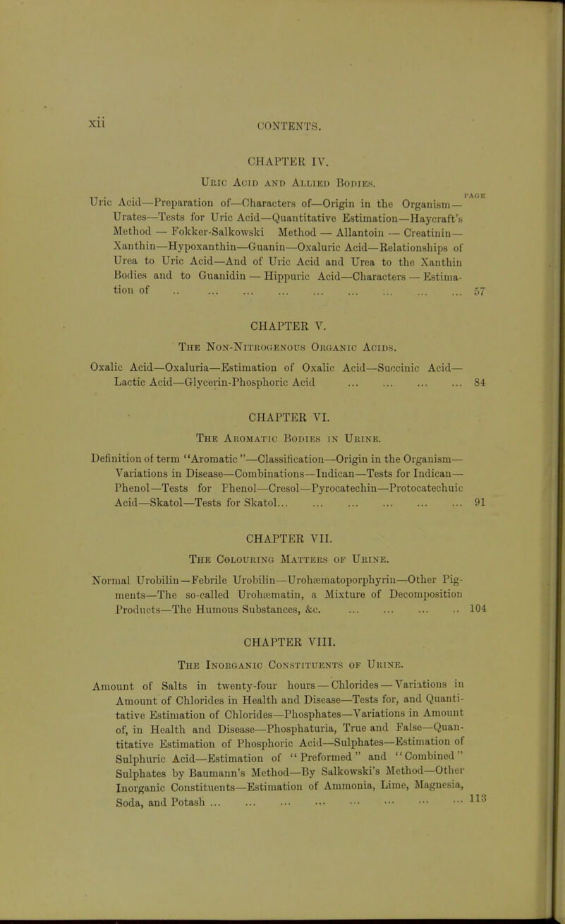 Xll CHAPTER lA^ Uiiic Acid and Allied Bodies. TT • » • 1 I'AOE Unc Acid—Preparation of—Characters of—Origin in the Organism— Urates—Tests for Uric Acid—Quantitative Estimation—Haycraft's Method — Fokker-Salkowski Method — Allantoin — Creatinin— Xanthin—Hypoxanthin—Guanin—Oxaluric Acid—Relationships of Urea to Uric Acid—And of Uric Acid and Urea to the Xanthin Bodies and to Guanidin — Hippuric Acid—Characters — Estima- tion of .. ... ... ... ... ... ... ... ... 57 CHAPTER V. The Non-Nitrogenous Organic Acids. Oxalic Acid—Oxaluria—Estimation of Oxalic Acid—Succinic Acid— Lactic Acid—Glycerin-Phosphoric Acid ... ... ... ... 84 CHAPTER VI. The Aromatic Bodies in Urine. Definition of term Aromatic —Classification—Origin in the Organism— Variations in Disease—Combinations—Indican—Tests for Indican— Phenol—Tests for Phenol—Cresol—Pyrocatechin—Protocatechuic Acid—Skatol—Tests for Skatol 91 CHAPTER VII. The Colouring Matters of Urine. Normal Urobilin—Febrile Urobilin—Urohoematoporphyrin—Other Pig- ments—The so-called Urohiematin, a Mixture of Decomposition Products—The Humous Substances, &c. ... ... ... ..104 CHAPTER VIII. The Inorganic Constituents of Urine. Amount of Salts in twenty-four hours — Chlorides — Variations in Amount of Chlorides in Health and Disease—Tests for, and Quanti- tative Estimation of Chlorides—Phosphates—Variations in Amount of, in Health and Disease—Phosphaturia, True and False—Quan- titative Estimation of Phosphoric Acid—Sulphates—Estimation of Sulphuric Acid—Estimation of Preformed and Combined Sulphates by Baumann's Method—By Salkowski's Method—Other Inorganic Constituents—Estimation of Ammonia, Lime, Magnesia, Soda, and Potash