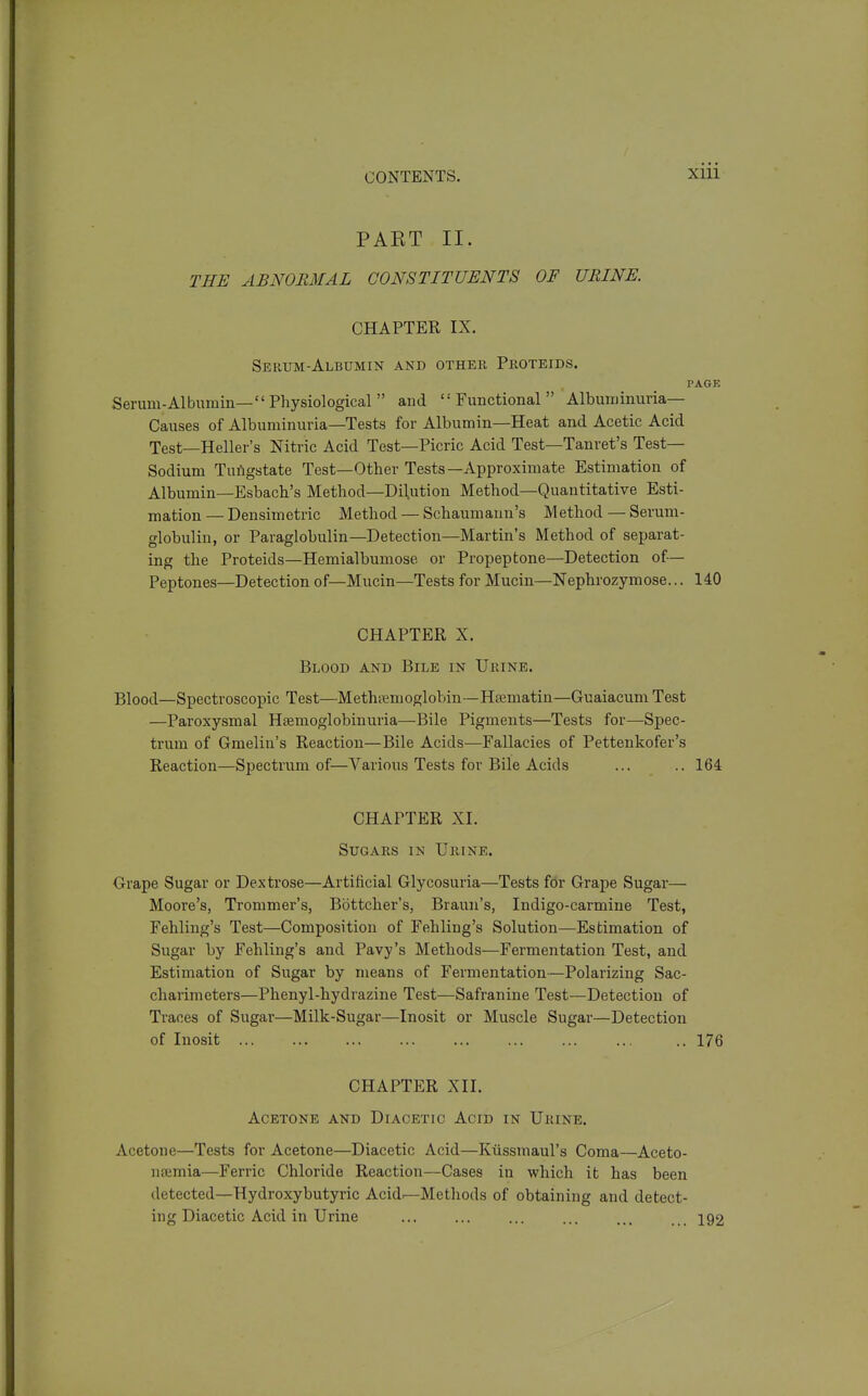 PAET II. THE ABNORMAL CONSTITUENTS OF URINE. CHAPTER IX. Serum-Albumin and other Pkoteids. PAGK Serum-Albumin—Physiological and Functional Albuminuria— Causes of Albuminuria—Tests for Albumin—Heat and Acetic Acid Test—Heller's Nitric Acid Test—Picric Acid Test—Tanret's Test- Sodium Tuiigstate Test—Other Tests—Approximate Estimation of Albumin—Esbach's Method—Dilution Method—Quantitative Esti- mation — Densimetric Method — Schaumann's Method — Serum- globulin, or Paraglobulin—Detection—Martin's Method of separat- ing the Proteids—Hemialbumose or Propeptone—Detection of— Peptones—Detection of—Mucin—Tests for Mucin—Nephrozymose... 140 CHAPTER X. Blood and Bile in Urine. Blood—Spectroscopic Test—Methiemoglobin—Hsematin—Guaiacum Test —Paroxysmal Heemoglobinuria—Bile Pigments—Tests for—Spec- trum of Gmelin's Reaction—Bile Acids—Fallacies of Pettenkofer's Reaction—Spectrum of—Various Tests for Bile Acids ... .. 164 CHAPTER XL Sugars in Urine. Orape Sugar or Dextrose—Artificial Glycosuria—Tests for Grape Sugar— Moore's, Trommer's, Bottcher's, Braun's, Indigo-carmine Test, Fehling's Test—Composition of Fehling's Solution—Estimation of Sugar by Fehling's and Pavy's Methods—Fermentation Test, and Estimation of Sugar by means of Fermentation—Polarizing Sac- charimeters—Phenyl-hydrazine Test—Safranine Test—Detection of Traces of Sugar—Milk-Sugar—Inosit or Muscle Sugar—Detection of Inosit 176 CHAPTER XII. Acetone and Diacetic Acid in Urine. Acetone—Tests for Acetone—Diacetic Acid—Kiissmaul's Coma—Aceto- neemia—Ferric Chloride Reaction—Cases in which it has been detected—Hydroxybutyric Acid^Methods of obtaining and detect- ing Diacetic Acid in Urine ... ... ... ... ... ... 192
