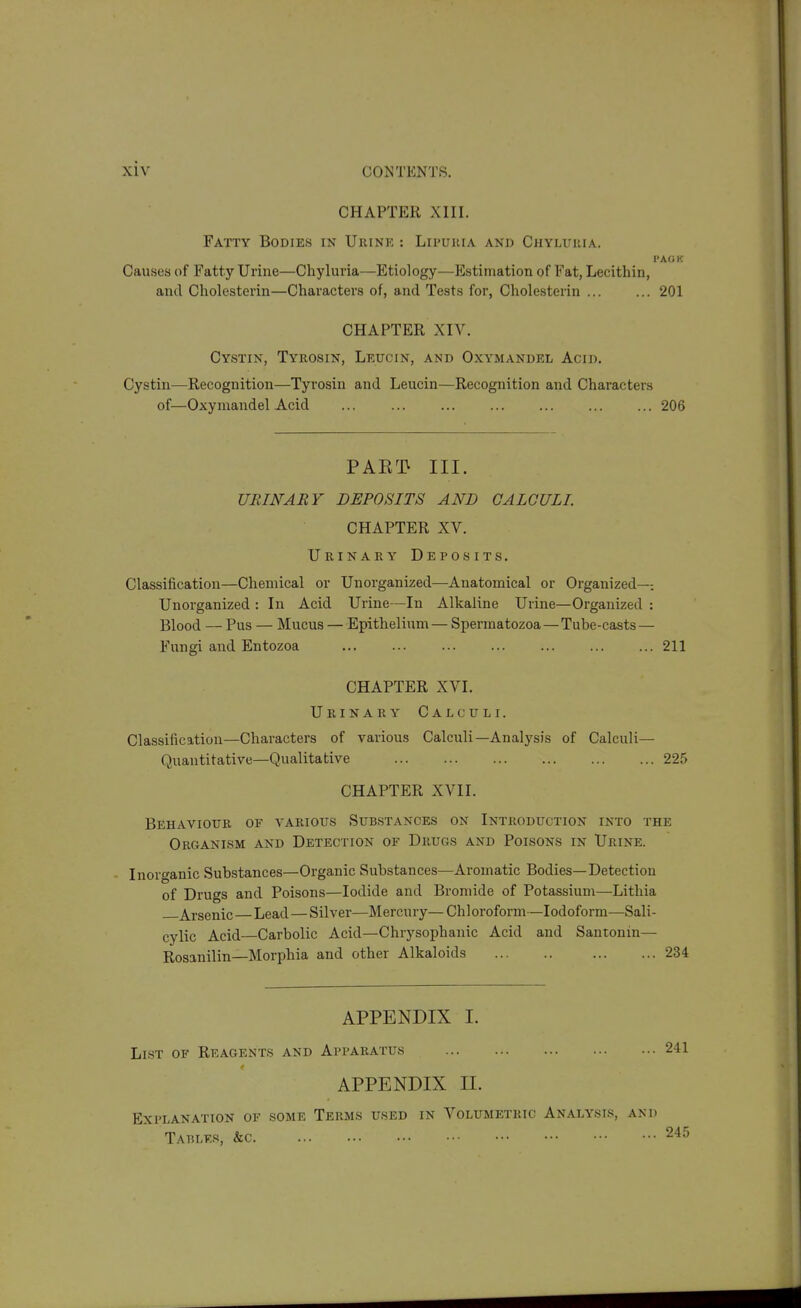 CHAPTER XIII. Fatty Bodies in Urine : Lipukia and Chyluiiia. Causes of Fatty Urine—Chyluria—Etiology—Estimation of Fat, Lecithin, and Cholesterin—Characters of, and Tests for, Cholesterin ... ... 201 CHAPTER Xn^ Cystin, Tyrosin, Leucin, and Oxymandel Acid. Cystin—Recognition—Tyrosin and Leucin—Recognition and Characters of—Oxymandel Acid .., 206 PAE^J} III. URINARY DEPOSITS AND CALCULI CHAPTER XV. Urinary Deposits, Classification—Chemical or Unorganized—Anatomical or Organized—. Unorganized : In Acid Urine—In Alkaline Urine—Organized : Blood — Pus — Mucus — Epithelium — Spermatozoa—Tube-casts — Fungi and Entozoa 211 CHAPTER XVI. Urinary Calculi. Classification—Characters of various Calculi—Analysis of Calculi— Quantitative—Qualitative 225 CHAPTER XVII. Behaviour of a'arious Substances on Introduction into the Organism and Detection of Drugs and Poisons in Urine. Inorganic Substances—Organic Substances—Aromatic Bodies—Detection of Drugs and Poisons—Iodide and Bromide of Potassium—Lithia Arsenic Lead—Silver—Mercury—Chloroform—Iodoform—Sali- cylic Acid—Carbolic Acid—Chrysophanic Acid and Santonin— Rosanilin—Morphia and other Alkaloids 234 APPENDIX I. List of Reagents and Apparatus 241 APPENDIX II. Explanation of some Terms used in Volumetric Analysis, and Tables, &c 245