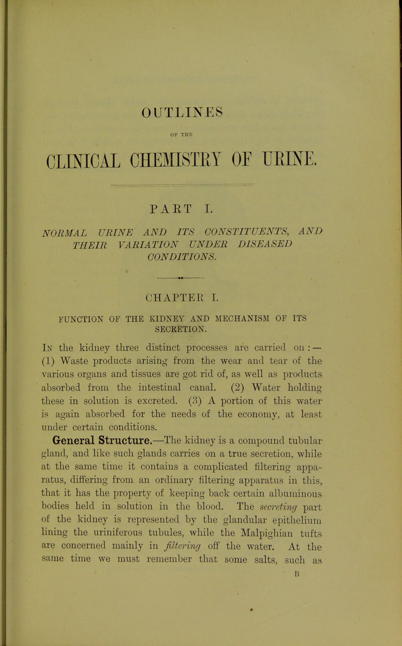 OUTLINES OF THE CLMOAL CHEMISTRY OF miM. PAET L NORMAL URINE AND ITS CONSTITUENTS, AND THEIR VARIATION UNDER DISEASED CONDITIONS. CHAPTER 1. FUNCTION OF THE KIDNEY AND MECHANISM OF ITS SECRETION. In the kidney three distinct processes are carried on : — (1) Waste products arising from the wear and tear of the various organs and tissues are got rid of, as well as products absorbed from the intestinal canal. (2) Water holding these in solution is excreted. (3) A portion of this water is again absorbed for the needs of the economy, at least under certain conditions. General Structure.—The kidney is a compound tubular gland, and like such glands carries on a true secretion, while at the same time it contains a complicated filtering appa- ratus, differing from an ordinary filtering apparatus in this,, that it has the property of keeping back certain albuminous bodies held in solution in the blood. The secreting part of the kidney is represented by the glandular epithelium lining the uriniferous tubules, while the Malpighian tufts are concerned mainly in filtering off the water. At the same time we must remember that some salts, such as B