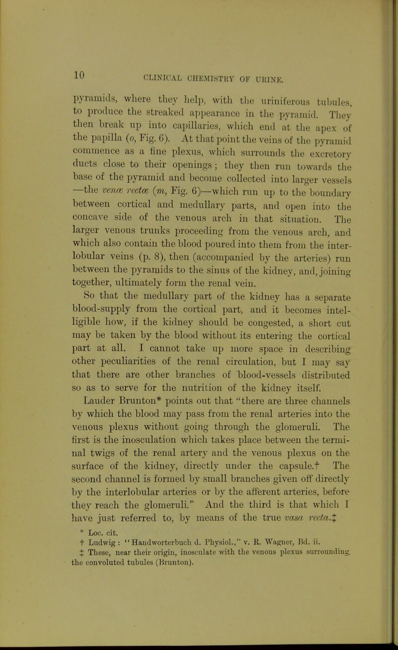 pyramids, where they help, with the iiriniferous tubules, to produce the streaked appearance in tlie pyramid. They then break up into capillaries, which end at the apex of the papilla (o, Fig. 6). At that point the veins of the pyramid commence as a fine plexus, which surrounds the excretory ducts close to their openings ; they then run towards the base of the pyramid and become collected into larger vessels —the ve7ice rectm (m, Fig. 6)—which run up to the boundary between cortical and medullary parts, and open into the concave side of the venous arch in that situation. The larger venous trunks proceeding from the venous arch, and which also contain the blood poured into them from the inter- lobular veins (p. 8), then (accompanied by the arteries) run between the pyramids to the sinus of the kidney, and, joining together, ultimately form the renal vein. So that the medullary part of the kidney has a separate blood-supply from the cortical part, and it becomes intel- ligible how, if the kidney should be congested, a short cut may be taken by the blood without its entering the cortical part at all. I cannot take up more space in describing other peculiarities of the renal circulation, but I may say that there are other branches of blood-vessels distributed so as to serve for the nutrition of the kidney itself. Lauder Brunton* points out that there arp three channels by which the blood may pass from the renal arteries into the venous plexus without going through the glomeruli. The first is the inosculation which takes place between the termi- nal twigs of the renal artery and the venous plexus on the surface of the kidney, directly under the capsule.! The second channel is formed by small branches given off directly by the interlobular arteries or by the afferent arteries, before they reach the glomeruli. And the third is that which 1 have just referred to, by means of the true vasa reda.X * Loc. cit. t Ludwig :  Handworterbucli d. PhysioL, v. R. Wagner, Bd. ii. X These, near their origin, inosculate with the venous plexus surrounding, the convoluted tubules (Brunton).