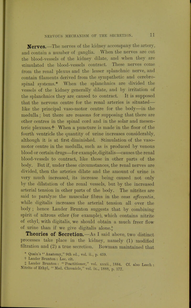 Nerves.—The nerves of the kidney accompany the arteiy, and contain a number of ganglia. When the nerves are cut the blood-vessels of the kidney dilate, and when they are stimulated the blood-vessels contract. These nerves come from the renal plexus and the lesser splanchnic nerve, and contain filaments derived from the sympathetic and cerebro- spinal systems,* When the splanchnics are divided the vessels of the kidney generally dilate, and by irritation af the splanchnics they are caused to contract. It is supposed that the nervous centre for the renal arteries is situated— like the principal vaso-motor centre for the body—in the medulla; but there are reasons for supposing that there are other centres in the spinal cord and in the solar and mesen- teric plexuses.-f- When a puncture is made in the floor of the fourth ventricle the quantity of urine increases considerably, although it is at first diminished. Stimulation of the vaso- motor centre in the medulla, such as is produced by venous blood or certain drugs—for example, digitalis—causes the renal blood-vessels to contract, like those in other parts of the body. But if, under these circumstances, the renal nerves are divided, then the arteries dilate and the amount of urine is very much increased, its increase being caused not only by the dilatation of the renal vessels, but by the increased arterial tension in other parts of the body. The nitrites are said to paralyze the muscular fibres in the vasa afferentia,. while digitalis increases the arterial tension all over the body ; hence Lauder Brunton suggests that by combining spirit of nitrous ether (for example), which contains nitrite of ethyl, with digitalis, we should obtain a much freer flow of urine than if we give digitalis alone.;]: Theories of Secretion.—As I said above, two distinct processes take place in the kidney, namely (1) modified filtration and (2) a true secretion. Bowman maintained that * Quain's Anatomy, 9th ed., vol. ii., p. 659. t Lauder Brunton : Loc. cit. X Lauder Brunton: Practitioner, vol. xxxii., 1884. Cf. also Leech: Nitrite of Ethyl,  Med. Chronicle, vol. ix., 1888, p. 177.