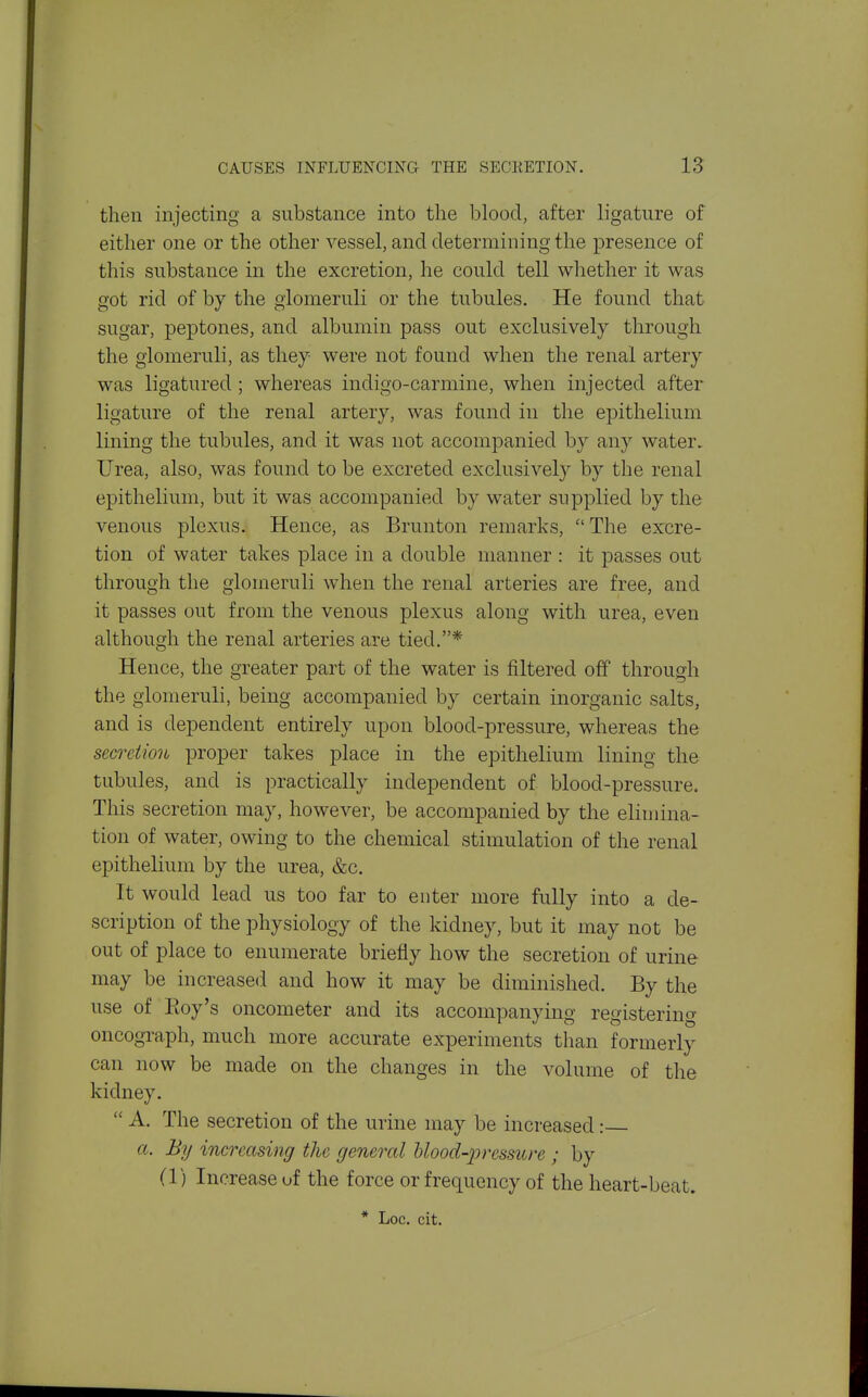 CAUSES INFLUENCING THE SECKETION. IS then injecting a substance into the blood, after ligature of either one or the other vessel, and determining the presence of this substance in the excretion, he could tell whether it was got rid of by the glomeruli or the tubules. He found that sugar, peptones, and albumin pass out exclusively through the glomeruli, as they were not found when the renal artery was ligatured; whereas indigo-carmine, when injected after ligature of the renal artery, was found in the epithelium lining the tubules, and it was not accompanied by any water. Urea, also, was found to be excreted exclusively by the renal epithelium, but it was accompanied by water supplied by the venous plexus. Hence, as Brunton remarks,  The excre- tion of water takes place in a double manner : it passes out through the glomeruli when the renal arteries are free, and it passes out from the venous plexus along with urea, even although the renal arteries are tied,* Hence, the greater part of the water is filtered off through the glomeruli, being accompanied by certain inorganic salts, and is dependent entirely upon blood-pressure, whereas the secreiion proper takes place in the epithelium lining the tubules, and is practically independent of blood-pressure. This secretion may, however, be accompanied by the elimina- tion of water, owing to the chemical stimulation of the renal epithelium by the urea, &c. It would lead us too far to enter more fully into a de- scription of the physiology of the kidney, but it may not be out of place to enumerate briefly how the secretion of urine may be increased and how it may be diminished. By the use of Roy's oncometer and its accompanying registering oncograph, much more accurate experiments than formerly can now be made on the changes in the volume of the kidney.  A. The secretion of the urine may be increased: a. By increasing the general Uood-pressure ; by (1) Increase of the force or frequency of the heart-beat. * Loc. cit.