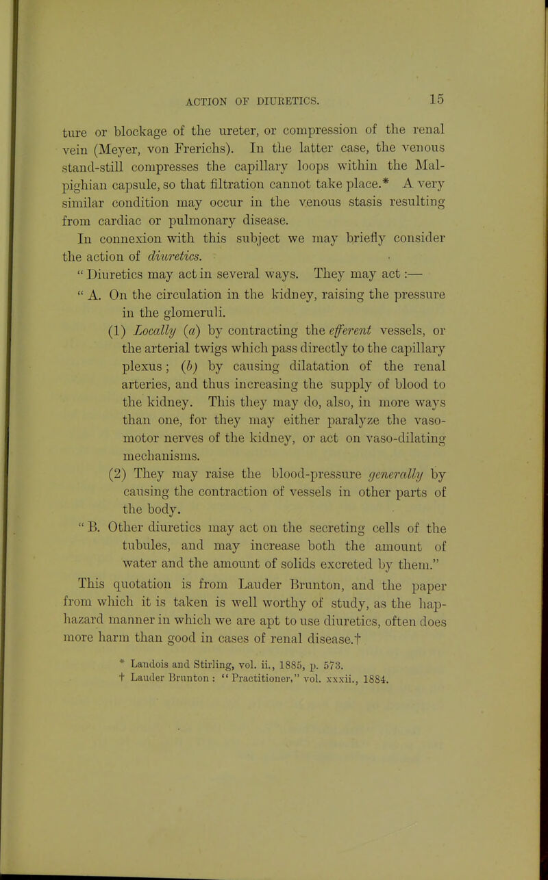 ACTION OF DIURETICS. ture or blockage of the ureter, or compression of the renal vein (Meyer, von Frerichs). In tlie latter case, the venous stand-still compresses the capillary loops within the Mal- pighian capsule, so that filtration cannot take place.* A very similar condition may occur in the venous stasis resulting from cardiac or pulmonary disease. In connexion with this subject we may briefly consider the action of diuretics.  Diuretics may act in several ways. They may act:—  A. On the circulation in the kidney, raising the pressure in the glomeruli. (1) Locally (a) by contracting the cfevent vessels, or the arterial twigs which pass directly to the capillary plexus; j by causing dilatation of the renal arteries, and thus increasing the supply of blood to the kidney. This they may do, also, in more ways than one, for they may either paralyze the vaso- motor nerves of the kidney, or act on vaso-dilating mechanisms. (2) They may raise the blood-pressure generally by causing the contraction of vessels in other parts of the body.  B. Other diuretics may act on the secreting cells of the tubules, and may increase both the amount of water and the amount of solids excreted by them. This quotation is from Lauder Brunton, and the paper from which it is taken is well worthy of study, as the liap- hazard manner in which we are apt to use diuretics, often does more harm than good in cases of renal disease.! * Landois and Stirling, vol. ii., 1885, p. 573. t Lauder Brunton :  Practitioner, vol. xxxii., 1884.
