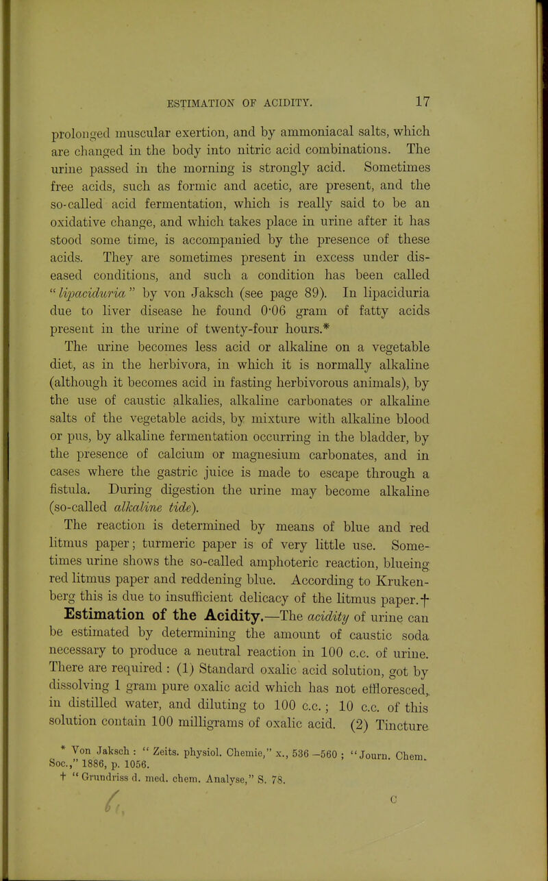 prolonged muscular exertion, and by ammoniacal salts, which are changed in the body into nitric acid combinations. The urine passed in the morning is strongly acid. Sometimes free acids, such as formic and acetic, are present, and the so-called acid fermentation, which is really said to be an oxidative change, and which takes place in urine after it has stood some time, is accompanied by the presence of these acids. They are sometimes present in excess under dis- eased conditions, and such a condition has been called  lipaciduria  by von Jaksch (see page 89). In lipaciduria due to liver disease he found 006 gram of fatty acids present in the urine of twenty-four hours.* The urine becomes less acid or alkaline on a vegetable diet, as in the herbivora, in which it is normally alkaline (although it becomes acid in fasting herbivorous animals), by the use of caustic alkalies, alkaline carbonates or alkaline salts of the vegetable acids, by mixture with alkaline blood or pus, by alkaline fermentation occurring in the bladder, by the presence of calcium or magnesium carbonates, and in cases where the gastric juice is made to escape through a fistula. During digestion the urine may become alkaline (so-called alkaline tide). The reaction is determined by means of blue and red litmus paper; turmeric paper is of very little use. Some- times urine shows the so-called amphoteric reaction, blueing red litmus paper and reddening blue. According to Kruken- berg this is due to insufficient delicacy of the litmus paper, f Estimation of the Acidity.—The acidity of urine can be estimated by determining the amount of caustic soda necessary to produce a neutral reaction in 100 c.c. of urine. There are required : (1) Standard oxalic acid solution, got by dissolving 1 gram pure oxalic acid which has not effloresced,, in distilled water, and diluting to 100 c.c.; 10 c.c. of this solution contain 100 milligrams of oxalic acid. (2) Tincture * Von Jaksch :  Zeits. physiol. Chernie, x., 536 -560 ;  Journ. Chem Soc, 1886, p. 1056. t Grundriss d. med. chem. Analyse, S. 78.