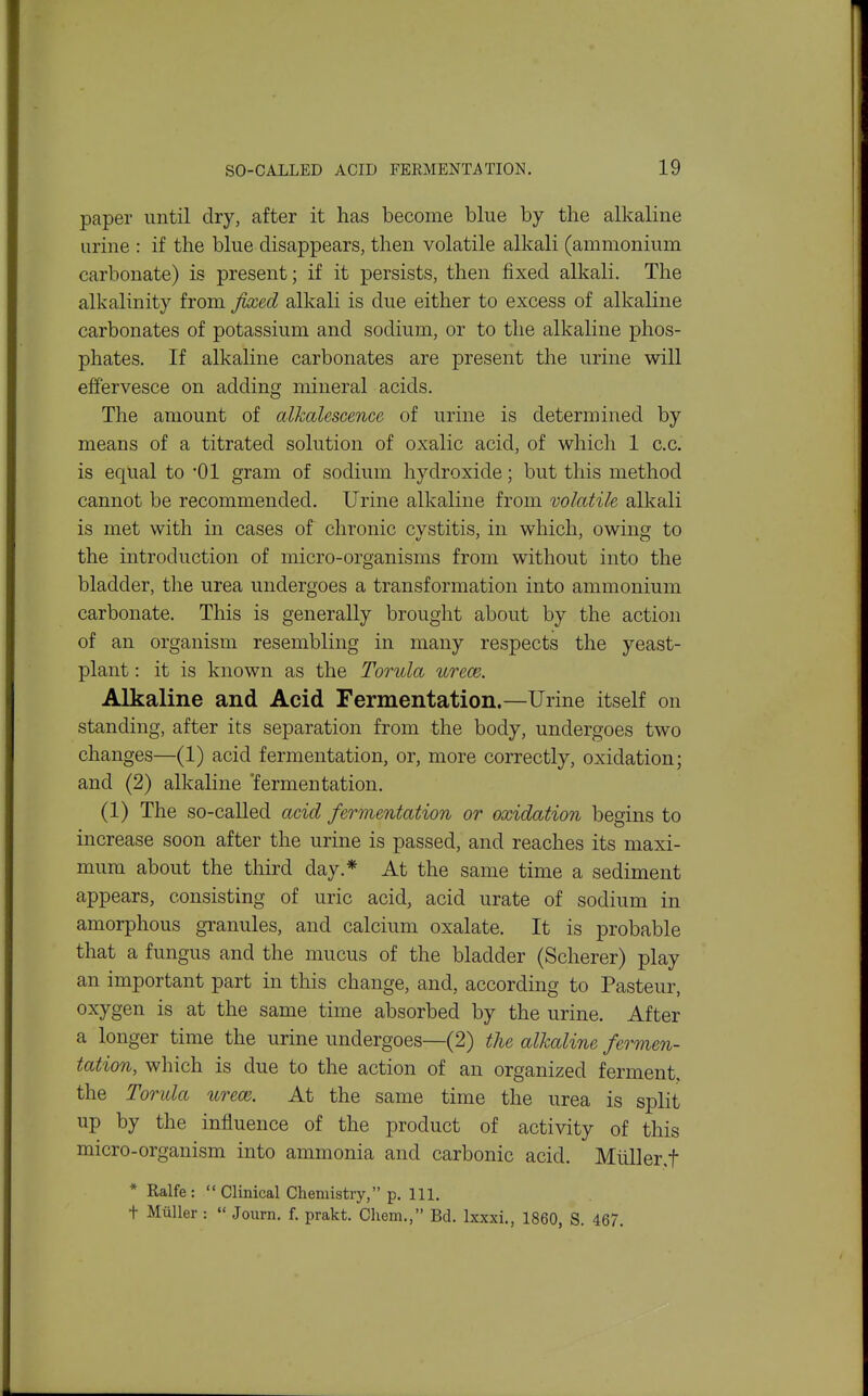 paper until dry, after it has become blue by the alkaline urine : if the blue disappears, then volatile alkali (ammonium carbonate) is present; if it persists, then fixed alkali. The alkalinity from fixed alkali is due either to excess of alkaline carbonates of potassium and sodium, or to the alkaline phos- phates. If alkaline carbonates are present the urine will effervesce on adding mineral acids. The amount of alkalescence of urine is determined by means of a titrated solution of oxalic acid, of which 1 c.c. is equal to '01 gram of sodium hydroxide; but this method cannot be recommended. Urine alkaline from volatile alkali is met with in cases of chronic cvstitis, in which, owing; to the introduction of micro-organisms from without into the bladder, the urea undergoes a transformation into ammonium carbonate. This is generally brought about by the action of an organism resembling in many respects the yeast- plant : it is known as the Torula urece. Alkaline and Acid Fermentation.—Urine itself on standing, after its separation from the body, undergoes two changes—(1) acid fermentation, or, more correctly, oxidation; and (2) alkaline 'fermentation. (1) The so-called acid fermentation or oxidation begins to increase soon after the urine is passed, and reaches its maxi- mum about the third day.* At the same time a sediment appears, consisting of uric acid, acid urate of sodium in amorphous granules, and calcium oxalate. It is probable that a fungus and the mucus of the bladder (Scherer) play an important part in this change, and, according to Pasteur, oxygen is at the same time absorbed by the urine. After a longer time the urine undergoes—(2) the alkaline fermen- tation, which is due to the action of an organized ferment, the Torula iirece. At the same time the urea is split up by the influence of the product of activity of this micro-organism into ammonia and carbonic acid. Mtiller.f * Ralfe :  Clinical Chemistry, p. 111. t MiiUer :  Joiirn. f. prakt. Chem., Bd. Ixxxi., 1860, S. 467.