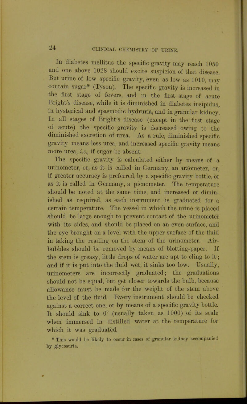 In diabetes iiiellitus the specific gravity may reach 1050 and one above 1028 should excite suspicion of that disease. But urine of low specific gravity, even as low as 1010, may contain sugar* (Tyson). The specific gravity is increased in the first stage of fevers, and in the first stage of acute Bright's disease, while it is diminished in diabetes insipidus, in hysterical and spasmodic hydruria, and in granular kidney. In all stages of Bright's disease (except in the first stage of acute) the specific gravity is decreased owing to the diminished excretion of urea. As a rule, diminished specific gravity means less urea, and increased specific gravity means more urea, i.e., if sugar be absent. The specific gravity is calculated either by means of a urinometer, or, as it is called in Germany, an araometer, or, if greater accuracy is preferred, by a specific gravity bottle, or as it is called in Germany, a picnometer. The temperature should be noted at the same time, and increased or dimin- ished as required, as each instrument is graduated for a certain temperature. The vessel in which the urine is placed should be large enough to prevent contact of the urinometer with its sides, and should be placed on an even surface, and the eye brought on a level with the upper surface of the fluid in taking the reading on the stem of the urinometer. Air- bubbles should be removed by means of blotting-paper. If the stem is greasy, little drops of water are apt to cling to it; and if it is put into the fluid wet, it sinks too low. Usually, urinometers are incorrectly graduated; the graduations should not be equal, but get closer towards the bulb, because allowance must be made for the weight of the stem above the level of the fluid. Every instrument should be checked against a correct one, or by means of a specific gravity bottle. It should sink to 0° (usually taken as 1000) of its scale when immersed in distilled water at the temperature for which it was graduated. * This would be likely to occur in cases of granular kidney accompanied by glycosuria.