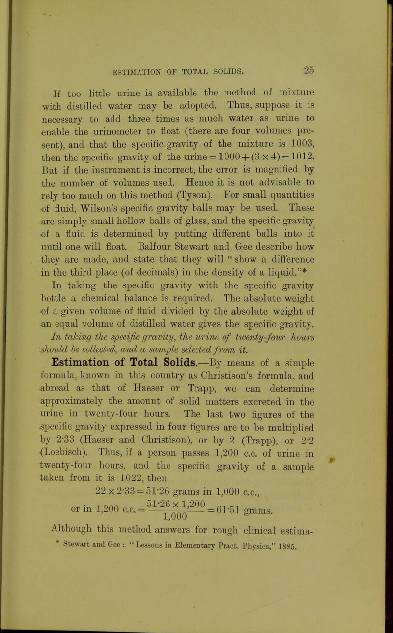 If too little urine is available the method of mixture with distilled water may be adopted. Thus, suppose it is necessary to add three times as much water as urine to enable the urinometer to float (there are four volumes pre- sent), and that the specific gravity of the mixture is 1003, then the specific gravity of the urine = 1000 +(3 x 4) = 1012. But if the instrument is incorrect, the error is magnified by the number of volumes used. Hence it is not advisable to rely too much on this method (Tyson). For small quantities of fluid, Wilson's specific gravity balls may be used. These are simply small hollow balls of glass, and the specific gravity ■of a fluid is determined by putting different balls into it until one will float. Balfour Stewart and Gee describe how they are made, and state that they will  show a difference in the third place (of decimals) in the density of a liquid.* In taking the specific gravity with the specific gravity bottle a chemical balance is required. The absolute weight of a given volume of fluid divided by the absolute weight of -an equal volume of distilled water gives the specific gravity. In taking the specific gravity, the urine of twenty-four hours ■should he collected, and a sample selected from it. Estimation of Total Solids.—By means of a simple formula, known in this country as Christison's formula, and abroad as that of Haeser or Trapp, we can determine approximately the amount of solid matters excreted in the urine in twenty-four hours. The last two figures of the specific gravity expressed in four figures are to be multiplied by 2'33 (Haeser and Christison), or by 2 (Trapp), or 2-2 (Loebisch). Thus, if a person passes 1,200 c.c. of urine in twenty-four hours, and the specific gravity of a sample taken from it is 1022, then 22x2-33 = 51-26 grams in 1,000 c.c, nr 1 onn o . 51-26 x 1,200 or m 1,200 c.c.= —j-qqq^ = 61-51 grams. Although this method answers for rough clinical estima- * Stewart and Gee :  Lessons in Elementary Pract. Physics, 1885.