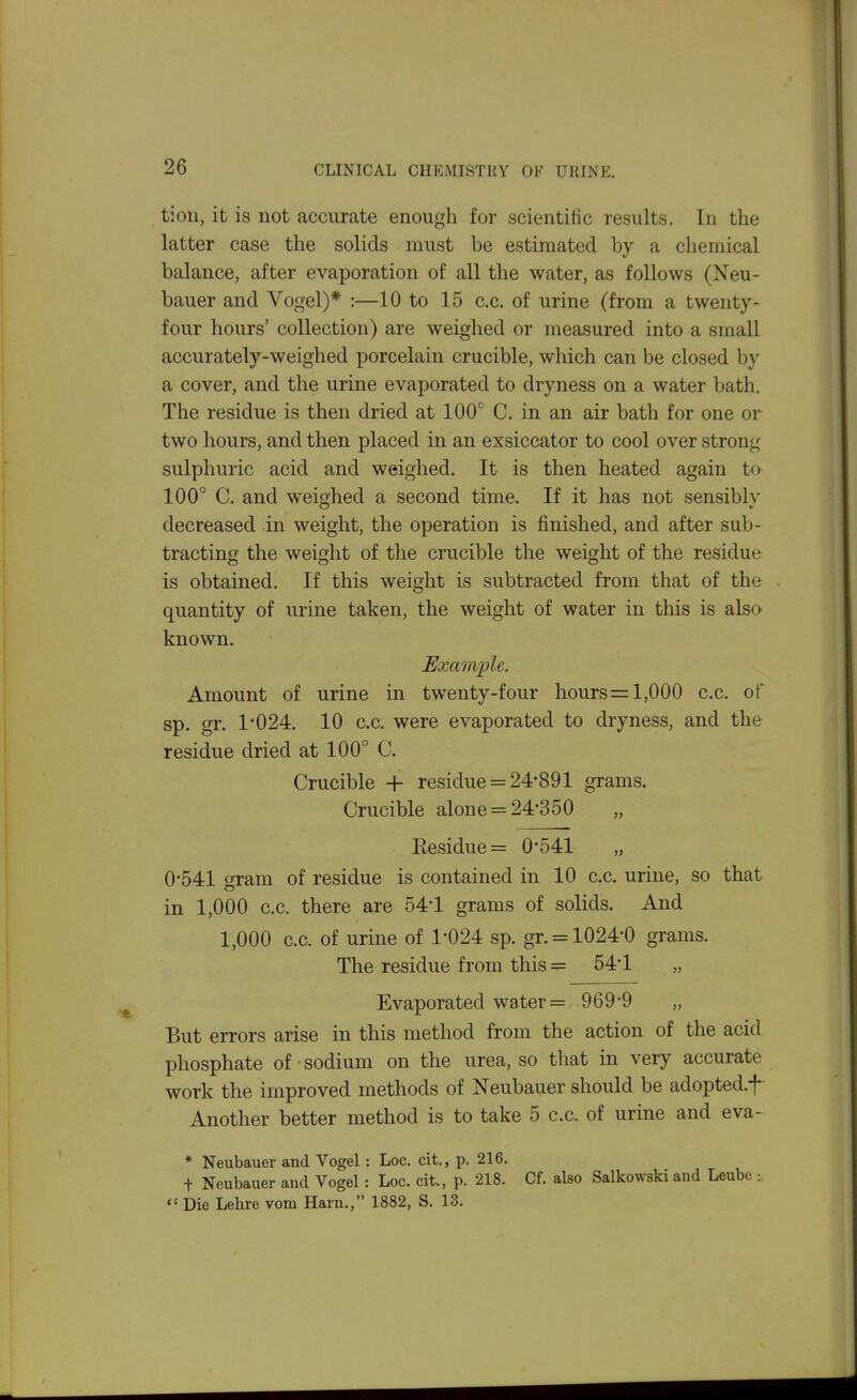 tioii, it is not accurate enough for scientiiic results. In the latter case the solids must be estimated by a chemical balance, after evaporation of all the water, as follows (Neu- bauer and Vogel)* :—10 to 15 c.c. of urine (from a twenty- four hours' collection) are weighed or measured into a small accurately-weighed porcelain crucible, which can be closed by a cover, and the urine evaporated to dryness on a water bath. The residue is then dried at 100'' C. in an air bath for one or two hours, and then placed in an exsiccator to cool over strong sulphuric acid and weighed. It is then heated again to 100° C. and weighed a second time. If it has not sensibly decreased in weight, the operation is finished, and after sub- tracting the weight of the crucible the weight of the residue is obtained. If this weight is subtracted from that of the quantity of urine taken, the weight of water in this is also known. Example. Amount of urine in twenty-four hours = 1,000 c.c. of sp. gr. 1*024. 10 c.c. were evaporated to dryness, and the residue dried at 100° C. Crucible + residue = 24*891 grams. Crucible alone = 24*350 Eesidue= 0*541 „ 0*541 gram of residue is contained in 10 c.c. urine, so that in 1,000 c.c. there are 54*1 grams of solids. And 1,000 c.c. of urine of 1*024 sp. gr. = 1024*0 grams. The residue from this = 54*1 „ Evaporated water = 969*9 „ But errors arise in this method from the action of the acid phosphate of sodium on the urea, so tliat in very accurate work the improved methods of Neubauer should be adopted.f Another better method is to take 5 c.c. of urine and eva- * Neubauer and Vogel : Loc. cit., p. 216. + Neubauer aud Vogel : Loc. cit., p. 218. Cf. also Salkowski and Leubc :  Die Lehre vom Harn., 1882, S. 13.