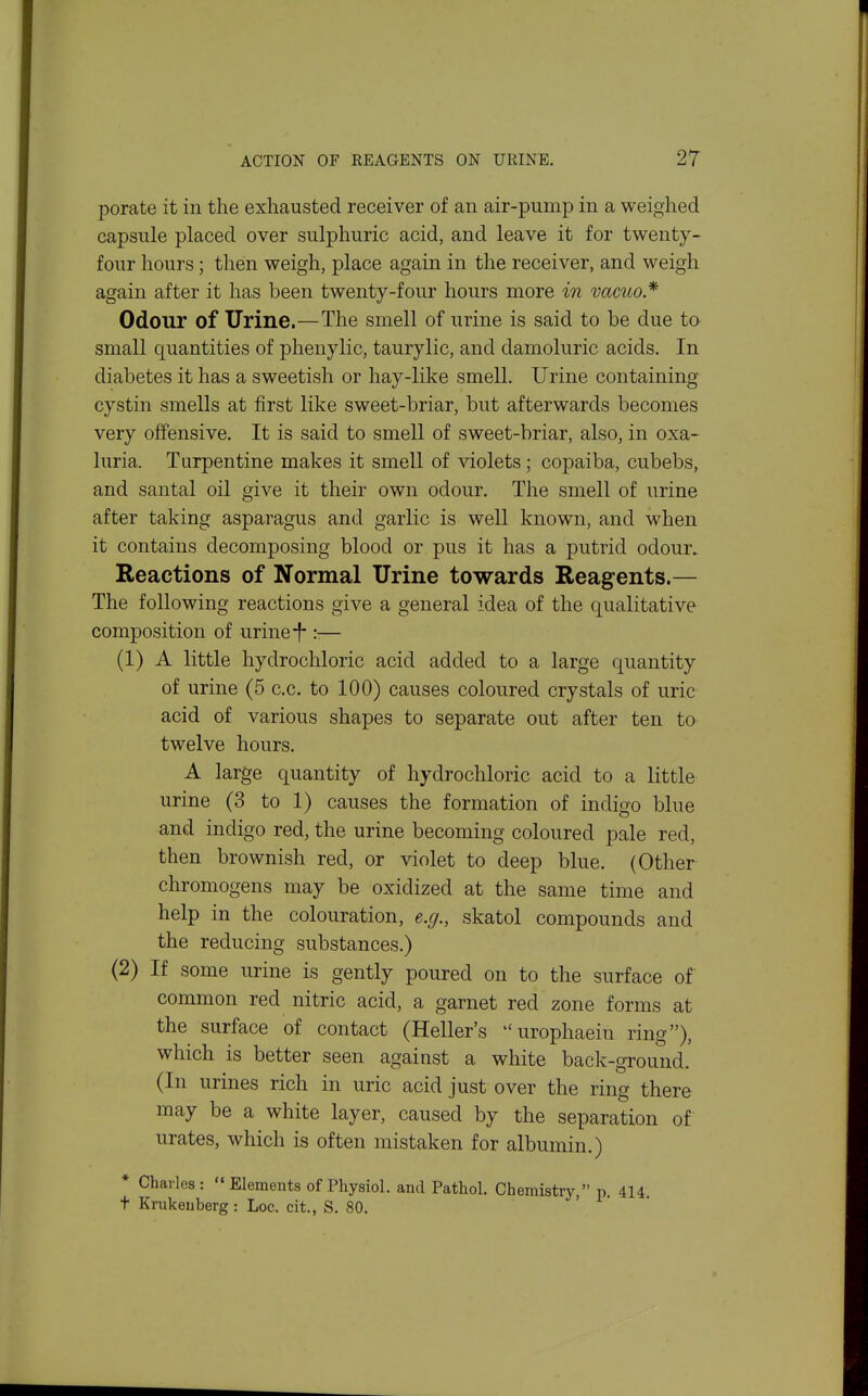porate it in the exhausted receiver of an air-pump in a weighed capsule placed over sulphuric acid, and leave it for twenty- four hours; then weigh, place again in the receiver, and weigh again after it has been twenty-four hours more in vacuo* OdoTir of Urine.—The smell of urine is said to be due to small quantities of phenylic, taurylic, and damoluric acids. In diabetes it has a sweetish or hay-like smell. Urine containing cystin smells at first like sweet-briar, but afterwards becomes very offensive. It is said to smell of sweet-briar, also, in oxa- luria. Turpentine makes it smell of violets; copaiba, cubebs, and santal oil give it their own odour. The smell of urine after taking asparagus and garlic is well known, and when it contains decomposing blood or pus it has a putrid odour. Reactions of Normal Urine towards Reagents.— The following reactions give a general idea of the qualitative composition of urine i*— (1) A little hydrochloric acid added to a large quantity of urine (5 c.c. to 100) causes coloured crystals of uric acid of various shapes to separate out after ten to twelve hours. A large quantity of hydrochloric acid to a little urine (3 to 1) causes the formation of indigo blue and indigo red, the urine becoming coloured pale red, then brownish red, or violet to deep blue. (Other chromogens may be oxidized at the same time and help in the colouration, e.g., skatol compounds and the reducing substances.) (2) If some urine is gently poured on to the surface of common red nitric acid, a garnet red zone forms at the surface of contact (Heller's urophaein ring), which is better seen against a white back-ground. (In urines rich in uric acid just over the ring there may be a white layer, caused by the separation of urates, which is often mistaken for albumin.) * Charles: Elements of Physiol, and Pathol. Chemistry, p. 414 t Knikenberg : Loc. cit., S. 80.