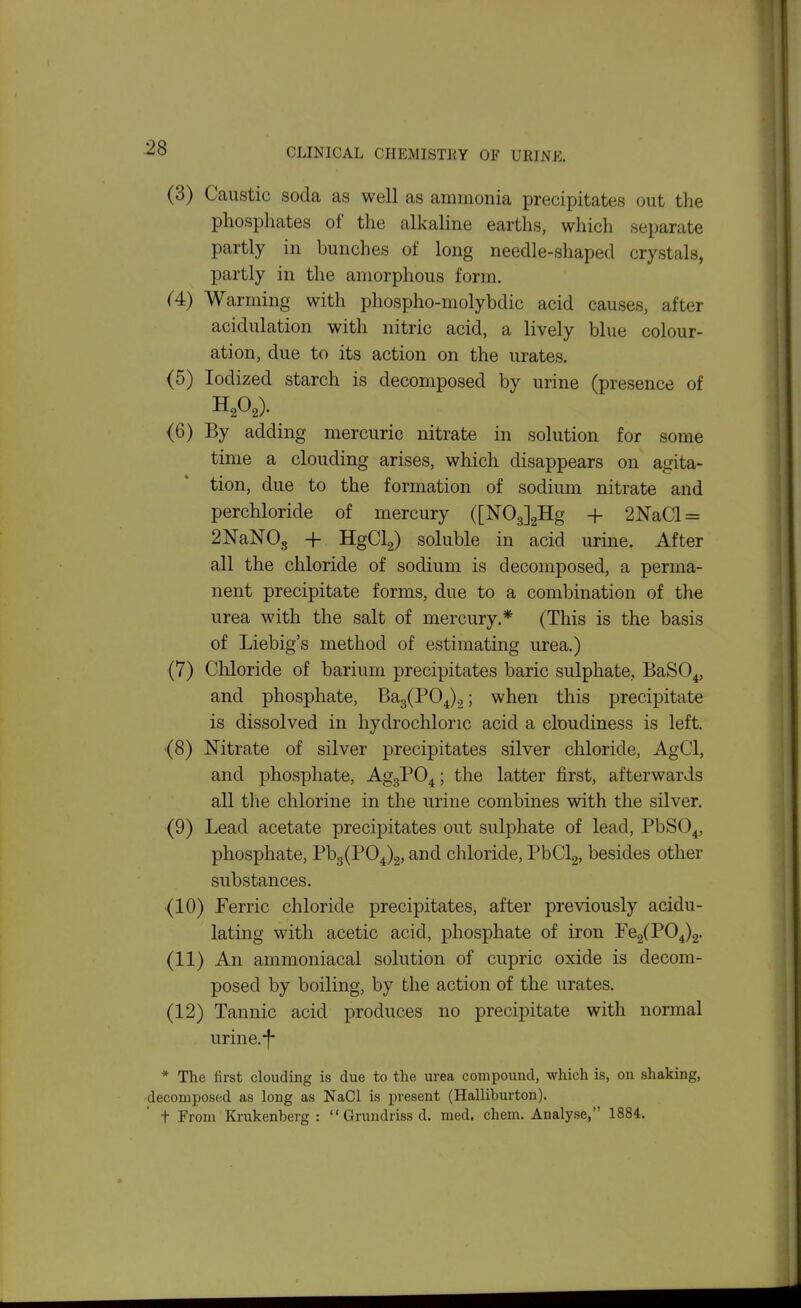 :28 (3) Caustic soda as well as ammonia precipitates out the phosphates of the alkaline earths, which separate partly in bunches of long needle-shaped crystals, partly in the amorphous form. C4) Warming with phospho-molybdic acid causes, after acidulation with nitric acid, a lively blue colour- ation, due to its action on the urates. (5) Iodized starch is decomposed by urine (presence of (6) By adding mercuric nitrate in solution for some time a clouding arises, which disappears on agita- tion, due to the formation of sodium nitrate and perchloride of mercury ([NOgJgHg -j- 2NaCl = 2NaN08 -\- HgCla) soluble in acid urine. After all the chloride of sodium is decomposed, a perma- nent precipitate forms, due to a combination of the urea with the salt of mercury.* (This is the basis of Liebig's method of estimating urea.) (7) Chloride of barium precipitates baric sulphate, BaSO^, and phosphate, Ba3(P04).2; when this precipitate is dissolved in hydrochloric acid a cloudiness is left. (8) Nitrate of silver precipitates silver chloride, AgCl, and phosphate, AggPO^; the latter first, afterwards all the chlorine in the urine combines with the silver. (9) Lead acetate precipitates out sulphate of lead, PbSO^, phosphate, Pb3(P04)2, and chloride, PbClg, besides other substances. (10) Ferric chloride precipitates, after previously acidu- lating with acetic acid, phosphate of iron Fe2(P04)2. (11) An ammoniacal solution of cupric oxide is decom- posed by boiling, by the action of the urates. (12) Tannic acid produces no precipitate with normal urine.-f- * The first clouding is due to the urea compound, which is, on shaking, decomposed as long as NaCl is present (Halliburton),