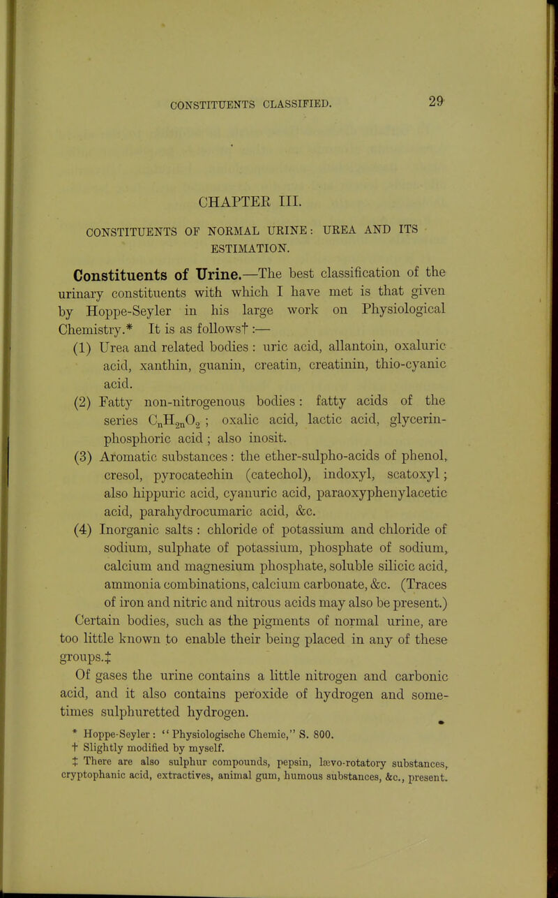 CONSTITUENTS CLASSIFIED. CHAPTEE III. CONSTITUENTS OF NORMAL URINE: UREA AND ITS ESTIMATION. Constituents of Urine.—The best classification of the urinary constituents with which I have met is that given by Hoppe-Seyler in his large work on Physiological Chemistry.* It is as foUowst:— (1) Urea and related bodies : uric acid, allantoin, oxaluric acid, xanthin, guanin, creatin, creatinin, thio-cyanic acid. (2) Fatty non-nitrogenous bodies: fatty acids of the series GJi^J^^ ; oxalic acid, lactic acid, glycerin- phosphoric acid ; also inosit. (3) Aromatic substances : the ether-sulpho-acids of phenol, cresol, pyrocatechin (catechol), indoxyl, scatoxyl; also hippuric acid, cyanuric acid, paraoxyphenylacetic acid, parahydrocumaric acid, &c. (4) Inorganic salts : chloride of potassium and chloride of sodium, sulphate of potassium, phosphate of sodium, calcium and magnesium phosphate, soluble silicic acid, ammonia combinations, calcium carbonate, &c. (Traces of iron and nitric and nitrous acids may also be present.) Certain bodies, such as the pigments of normal urine, are too little known to enable their being placed in any of these groups, i Of gases the urine contains a little nitrogen and carbonic acid, and it also contains peroxide of hydrogen and some- times sulphuretted hydrogen. * Hoppe-Seyler:  Physiologische Chemic, S. 800. t Slightly modified by myself. t There are also sulphur compounds, pepsin, laevo-rotatory substances,, cryptophanic acid, extractives, animal gum, humous substances, &c., present.