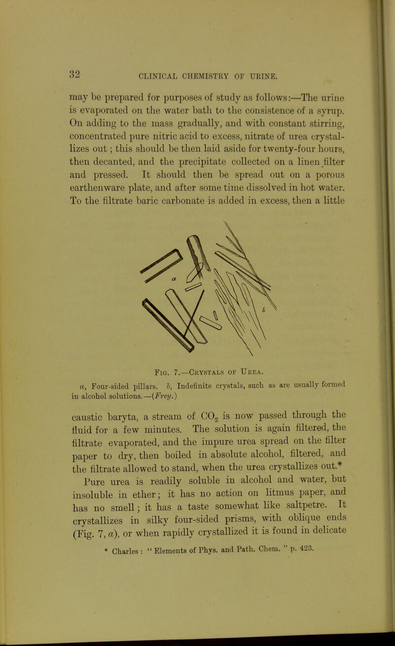 may be prepared for purposes of study as follows:—The urine is evaporated on the water bath to the consistence of a syrup. On adding to the mass gradually, and with constant stirring, concentrated pure nitric acid to excess, nitrate of urea crystal- lizes out; this should be then laid aside for twenty-four hours, then decanted, and the precipitate collected on a linen filter and pressed. It should then be spread out on a porous earthenware plate, and after some time dissolved in hot water. To the filtrate baric carbonate is added in excess, then a little Fig. 7.—Crystals of Ukea. a, Four-sided pillars, h, Indefinite crystals, such as are usually formed in alcohol solutions. —(Frey.) caustic baryta, a stream of COg is now passed through the fluid for a few minutes. The solution is again filtered, the filtrate evaporated, and the impure urea spread on the filter paper to dry, then boiled in absolute alcohol, filtered, and the filtrate allowed to stand, when the urea crystallizes out.* Pure urea is readily soluble in alcohol and water, but insoluble in ether; it has no action on litmus paper, and has no smell; it has a taste somewhat like saltpetre. It crystallizes in silky four-sided prisms, with oblique ends (Fig. 7, a), or when rapidly crystallized it is found in delicate * Charles :  Elements of Phys. and Path. Cliem.  p. 423.