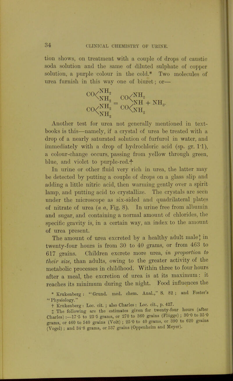 tion shows, on treatment with a couple of drops of caustic soda solution and the same of diluted sulphate of copper solution, a purple colour in the cold.* Two molecules of urea furnish in this way one of biuret; or— Another test for urea not generally mentioned in text- books is this—namely, if a crystal of urea be treated with a drop of a nearly saturated solution of furfurol in water, and immediately with a drop of hydrochloric acid (sp. gr. ll), a colour-change occurs, passing from yellow through green, blue, and violet to purple-red.-|- In urine or other fluid very rich in urea, the latter may be detected by putting a couple of drops on a glass slip and adding a little nitric acid, then warming gently over a spirit lamp, and putting acid to crystallize. The crystals are seen under the microscope as six-sided and quadrilateral plates of nitrate of urea {a a, Fig. 8). In urine free from albumin and sugar, and containing a normal amount of clilorides, the specific gravity is, in a certain way, an index to the amount of urea present. The amount of urea excreted by a healthy adult male I in twenty-four hours is from 30 to 40 grams, or from 463 to 617 grains. Children excrete more urea, in ijroportion to their size, than adults, owing to the greater activity of the metabolic processes in childhood. Within three to four hours after a meal, the excretion of urea is at its maximum: it reaches its minimum during the night. Food influences the * Krukenberg : Grand, rned. chem. Anal., S. 82; and Foster's  Physiology. t Krakenberg: Loc. cit. ; also Charles: Loc. cit., p. 427. X The following are the estimates given for twenty-four hours (after Charles) :—17-5 to 23-5 grams, or 270 to 360 grains (Fliigge) ; 30-0 to 35-0 gi-ams, or 460 to 540 grains (Voit) ; 25-0 to 40 grams, or 390 to 620 grains (Vogel) ; and 34-8 grams, or 537 grains (Oppenheim and Meyer).