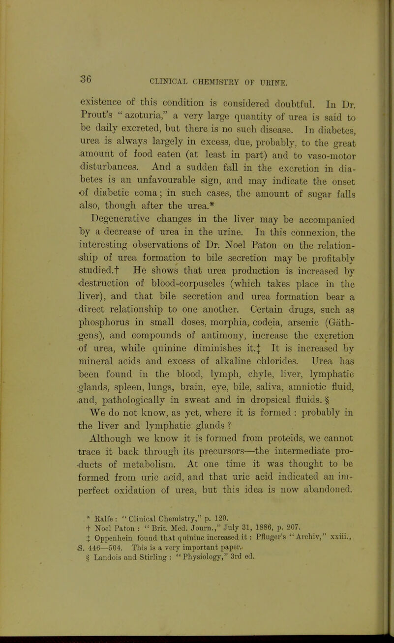 •existence of this condition is considered doubtful. In Dr. Front's  azoturia, a very large quantity of urea is said to be daily excreted, but there is no such disease. In diabetes, urea is always largely in excess, due, probably, to the great amount of food eaten (at least in part) and to vaso-motor disturbances. And a sudden fall in the excretion in dia- betes is an unfavourable sign, and may indicate the onset •of diabetic coma; in such cases, the amount of sugar falls •also, though after the urea.* Degenerative changes in the Hver may be accompanied by a decrease of urea in the urine. In this connexion, the interesting observations of Dr. Noel Paton on the relation- ship of urea formation to bile secretion may be profitably studied.t He shows that urea production is increased by ■destruction of blood-corpuscles (which takes place in the liver), and that bile secretion and urea formation bear a •direct relationship to one another. Certain drags, such as phosphorus in small doses, morphia, codeia, arsenic (Gath- gens), and compounds of antimony, increase the excretion •of urea, while quinine diminishes it.j It is increased by mineral acids and excess of alkaline chlorides. Urea has been found in the blood, lymph, chyle, liver, lymphatic ■glands, spleen, lungs, brain, eye, bile, saliva, amniotic fluid, and, pathologically in sweat and in dropsical fluids. § We do not know, as yet, where it is formed : probably in the liver and lymphatic glands ? Although we know it is formed from proteids, we cannot trace it back through its precursors—the intermediate pro- ducts of metabolism. At one time it was thought to be formed from uric acid, and that uric acid indicated an im- perfect oxidation of urea, but this idea is now abandoned. * Ealfe:  Clinical Chemistry, p. 120. t Noel Paton :  Brit. Med. Journ., July 31, 1886, p. 207. t Oppenhein found that quinine increased it : Pfluger's Archiv, xxiii., 5. 446—504. This is a very important paper.. § Landois and Stirling : Physiology, 3rd ed.