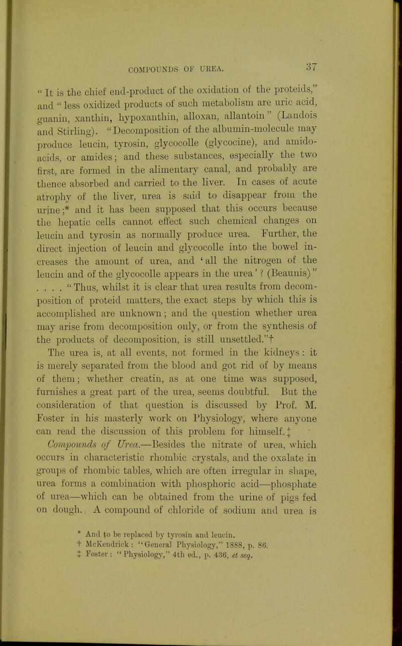 COMPOUNDS OF UREA.  It is the chief end-product of the oxidation of the proteids, and  less oxidized products of such metabolism are uric acid, guanin, xanthin, hypoxanthin, alloxan, allantoin  (Landois and Stirling). Decomposition of the albumin-molecule may produce leucin, tyrosin, glycocoUe (giycocine), and amido- acids, or amides; and these substances, especially the two first, are formed in the alimentary canal, and probably are thence absorbed and carried to the liver. In cases of acute atrophy of the liver, urea is said to disappear from the urine;* and it has been supposed that this occurs because the hepatic cells cannot effect such chemical changes on leucin and tyrosin as normally produce urea. Further, the direct injection of leucin and giycocolle into the bowel in- creases the amount of urea, and 'all the nitrogen of the leucin and of the giycocolle appears in the urea' ? (Beaunis)  . . . .  Thus, whilst it is clear that urea results from decom- position of proteid matters, the exact steps by which this is accomplished are unknown; and the question whether urea may arise from decomposition only, or from the synthesis of the products of decomposition, is still unsettled.! The urea is, at all events, not formed in the kidneys : it is merely separated from the blood and got rid of by means of them; whether creatin, as at one time was supposed, furnishes a great part of the urea, seems doubtful. But the consideration of that question is discussed by Prof. M. Foster in his masterly work on Physiology, where anyone can read the discussion of this problem for himself. | Compoimds of Urea.—Besides the nitrate of urea, which occurs in characteristic rhombic crystals, and the oxalate in groups of rhombic tables, which are often irregular in shape, urea forms a combination with phosphoric acid—phosphate of urea—which can be obtained from the urine of pigs fed on dough. A compound of chloride of sodium and urea is * And to be replaced by tyrosin and leucin. + McKendrick: General Physiology, 1888, p. 86. X Foster :  Physiology, 4th ed., p. 436, et scq.