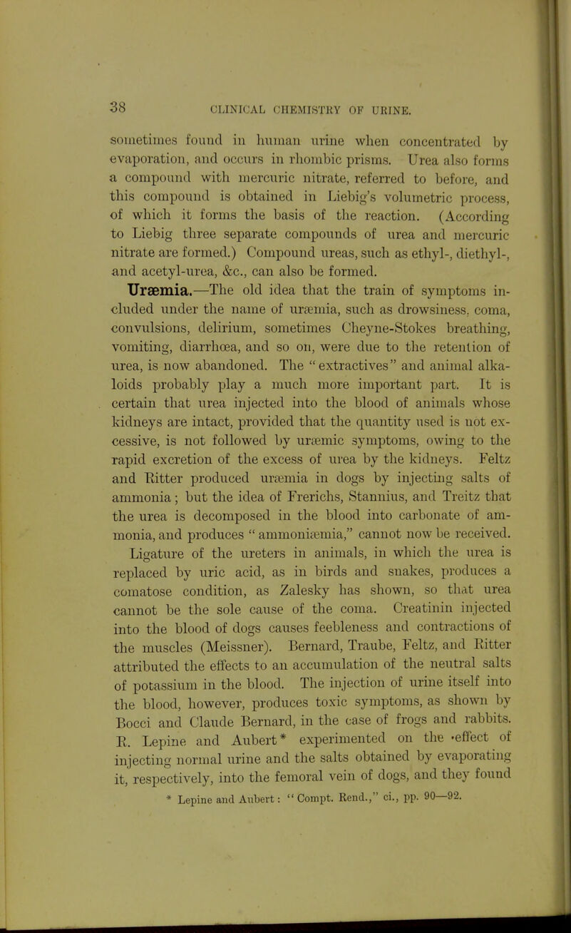 sometimes found in Iniman urine when concentrated by- evaporation, and occurs in rliombic prisms. Urea also forms a compound with mercuric nitrate, referred to before, and this compound is obtained in Liebig's volumetric process, of which it forms the basis of the reaction. (According to Liebig three separate compounds of urea and mercuric nitrate are formed.) Compound ureas, such as ethyl-, diethyl-, and acetyl-urea, &c., can also be formed. Uraemia.—The old idea that the train of symptoms in- cluded under the name of uraemia, such as drowsiness., coma, convulsions, delirium, sometimes Cheyne-Stokes breathing, vomiting, diarrhoea, and so on, were due to the retention of urea, is now abandoned. The  extractives and animal alka- loids probably play a much more important part. It is certain that urea injected into the blood of animals whose kidneys are intact, provided that the quantity used is not ex- cessive, is not followed by urtemic symptoms, owing to the rapid excretion of the excess of urea by the kidneys. Feltz and Eitter produced urtemia in dogs by injecting salts of ammonia; but the idea of Frerichs, Stannius, and Treitz that the urea is decomposed in the blood into carbonate of am- monia, and produces  ammoniasmia, cannot now be received. Ligature of the ureters in animals, in which the urea is replaced by uric acid, as in birds and snakes, produces a comatose condition, as Zalesky has shown, so that urea cannot be the sole cause of the coma. Creatinin injected into the blood of dogs causes feebleness and contractions of the muscles (Meissner). Bernard, Traube, Feltz, and Eitter attributed the effects to an accumulation of the neutral salts of potassium in the blood. The injection of urine itself into the blood, however, produces toxic symptoms, as shown by Bocci and Claude Bernard, in the case of frogs and rabbits. E. Lepine and Aubert* experimented on the -effect of injecting normal urine and the salts obtained by evaporating it, respectively, into the femoral vein of dogs, and they found * Lepine and Anbert:  Compt. Rend., ci., pp. 90—92.