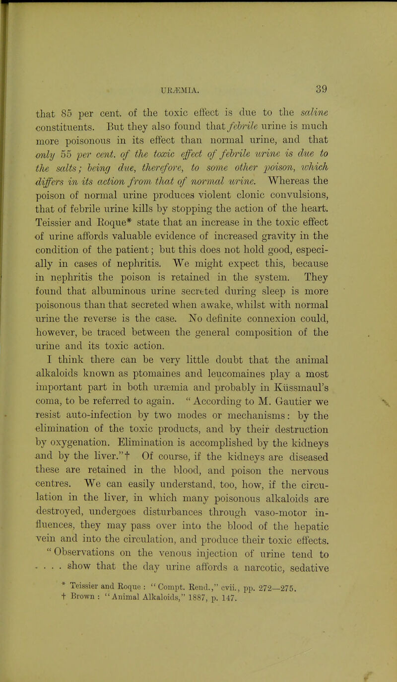 that 85 per cent, of the toxic eftect is due to the saline constituents. But they also found that febrile urine is much more poisonous in its effect than normal urine, and that only 55 'per cent, of the toxic effect of febrile urine is due to the salts; being due, therefore, to some other jJoison, which differs in its action from that of normal itrine. Whereas the poison of normal urine produces violent clonic convulsions, that of febrile urine kills by stopping the action of the heart. Teissier and Eoque* state that an increase in the toxic effect of urine affords valuable evidence of increased gravity in the condition of the patient; but this does not hold good, especi- ally in cases of nephritis. We might expect this, because in nephritis the poison is retained in the system. They found that albuminous urine secreted during sleep is more poisonous than that secreted when awake, whilst with normal urine the reverse is the case. No definite connexion could, however, be traced between the general composition of the urine and its toxic action. I think there can be very little doubt that the animal alkaloids known as ptomaines and leucomaines play a most important part in both uraemia and probably in Kussmaul's coma, to be referred to again,  According to M. Gautier we resist auto-infection by two modes or mechanisms: by the elimination of the toxic products, and by their destruction by oxygenation. Elimination is accomplished by the kidneys and by the liver.t Of course, if the kidneys are diseased these are retained in the blood, and poison the nervous centres. We can easily understand, too, how, if the circu- lation in the liver, in which many poisonous alkaloids are destroyed, undergoes disturbances through vaso-motor in- fluences, they may pass over into the blood of the hepatic vein and into the circulation, and produce their toxic effects. Observations on the venous injection of urine tend to . . . . show that the day urine affords a narcotic, sedative * Teissier and Roque :  Compt. Rend., cvii., pp. 272—275. t Brown : Animal Alkaloids, 1887, p. 147.